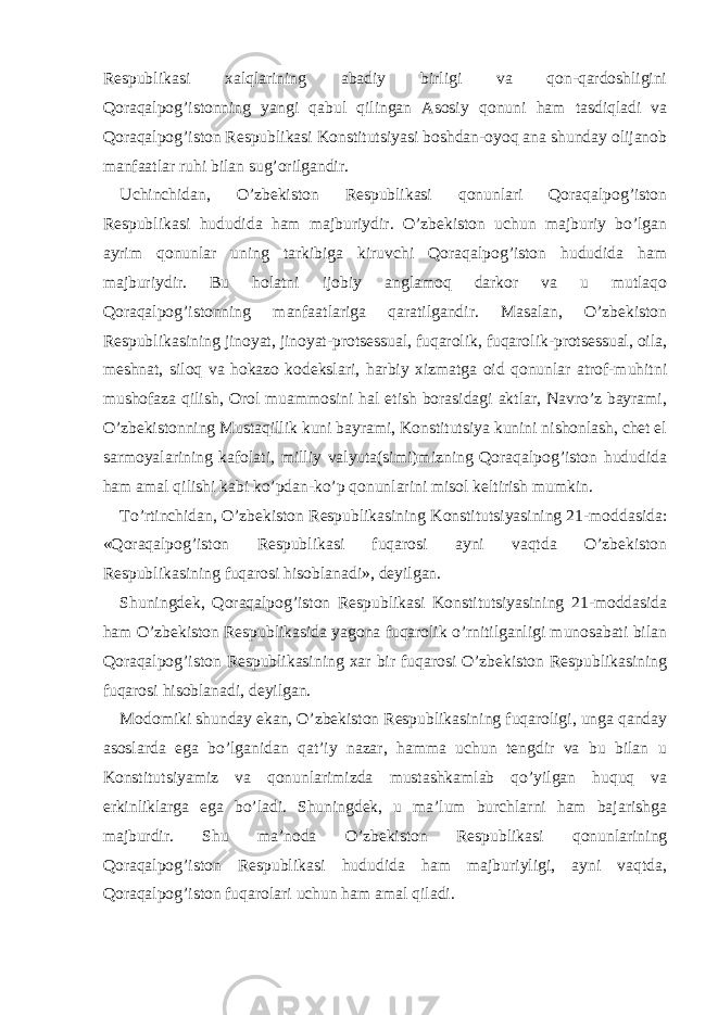 Respublikasi xalqlarining abadiy birligi va qon-qardoshligini Qoraqalpog’istonning yangi qabul qilingan Asosiy qonuni ham tasdiqladi va Qoraqalpog’iston Respublikasi Konstitutsiyasi boshdan-oyoq ana shunday olijanob manfaatlar ruhi bilan sug’orilgandir. Uchinchidan, O’zbekiston Respublikasi qonunlari Qoraqalpog’iston Respublikasi hududida ham majburiydir. O’zbekiston uchun majburiy bo’lgan ayrim qonunlar uning tarkibiga kiruvchi Qoraqalpog’iston hududida ham majburiydir. Bu holatni ijobiy anglamoq darkor va u mutlaqo Qoraqalpog’istonning manfaatlariga qaratilgandir. Masalan, O’zbekiston Respublikasining jinoyat, jinoyat-protsessual, fuqarolik, fuqarolik-protsessual, oila, meshnat, siloq va hokazo kodekslari, harbiy xizmatga oid qonunlar atrof-muhitni mushofaza qilish, Orol muammosini hal etish borasidagi aktlar, Navro’z bayrami, O’zbekistonning Mustaqillik kuni bayrami, Konstitutsiya kunini nishonlash, chet el sarmoyalarining kafolati, milliy valyuta(simi)mizning Qoraqalpog’iston hududida ham amal qilishi kabi ko’pdan-ko’p qonunlarini misol keltirish mumkin. To’rtinchidan, O’zbekiston Respublikasining Konstitutsiyasining 21-moddasida: «Qoraqalpog’iston Respublikasi fuqarosi ayni vaqtda O’zbekiston Respublikasining fuqarosi hisoblanadi», deyilgan. Shuningdek, Qoraqalpog’iston Respublikasi Konstitutsiyasining 21-moddasida ham O’zbekiston Respublikasida yagona fuqarolik o’rnitilganligi munosabati bilan Qoraqalpog’iston Respublikasining xar bir fuqarosi O’zbekiston Respublikasining fuqarosi hisoblanadi, deyilgan. Modomiki shunday ekan, O’zbekiston Respublikasining fuqaroligi, unga qanday asoslarda ega bo’lganidan qat’iy nazar, hamma uchun tengdir va bu bilan u Konstitutsiyamiz va qonunlarimizda mustashkamlab qo’yilgan huquq va erkinliklarga ega bo’ladi. Shuningdek, u ma’lum burchlarni ham bajarishga majburdir. Shu ma’noda O’zbekiston Respublikasi qonunlarining Qoraqalpog’iston Respublikasi hududida ham majburiyligi, ayni vaqtda, Qoraqalpog’iston fuqarolari uchun ham amal qiladi. 