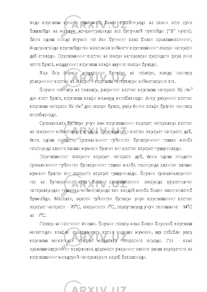 энди портлаш кучини оширмай, балки пасайтиради ва секин аста суна бошлайди ва маълум концентрацияда эса бутунлай тухтайди (“Б” нукта). Ёпик идиш ичида ёнувчи газ ёки бугнинг хаво билан аралашмасининг, ёндирилганда портлайдиган максимал киймати портлашнинг юкори чегараси деб аталади. Портлашнинг пастки ва юкори яегаралари орасидаги фарк анча катта булса, модданинг портлаш хавфи шунча юкори булади. Хар бир ёнувчи модданинг буглари ва газлари, хамда чанглар узларининг пастки ва юкориги портлаш чегаралари кийматларига эга. Ёнувчи чанглар ва толалар, уларнинг пастки портлаш чегараси 65 г/м 3 дан паст булса, портлаш хавфи мавжуд хисобланади. Агар уларнинг пастки портлаш чегараси 65 г/м 3 дан юкори булса, улар ёнгин хавфи булган чанглар хисобланади. Суюкликлар буглари учун хам портлашнинг харорат чегаралари пастки ва юкориги кийматларга эгадир. Портлашнинг пастки харорат чегараси деб, ёпик идиш ичидаги, суюкликнинг туйинган бугларининг ташки манба таъсирида аланга олиши мумкин булган энг пастки харорат тушунилади. Портлашнинг юкориги харорат чегараси деб, ёпик идиш ичидаги суюкликнинг туйинган бугларининг ташки манба таъсирида аланган олиши мумкин булган энг юкориги харорат тушунилади. Ёнувчи суюкликларнинг газ ва бугларнинг хаво билан аралашмасини юкорида курсатилган чегараларидан ташкари кийматларида хеч кандай манба билан аланганлатиб булмайди. Масалан, ацетон туйинган буглари учун портлашнинг пастки харорат чегараси - 20 0 С, юкоригиси 7 0 С, сероуглерод учун тегишлича - 14 0 С ва - 7 0 С. Газлар ва чангнинг ёниши. Ёнувчи газлар хаво билан бирикиб портлаш жихатидан хавфли аралашмалар хосил килиши мумкин, шу сабабли улар портлаш жихатидан хавфли моддалар тоифасига киради. Газ - хаво аралашмаларининг хавфлилик даражаси уларнинг аланга олиш хароратига ва портлашнинг микдорий чегараларига караб бахоланади. 