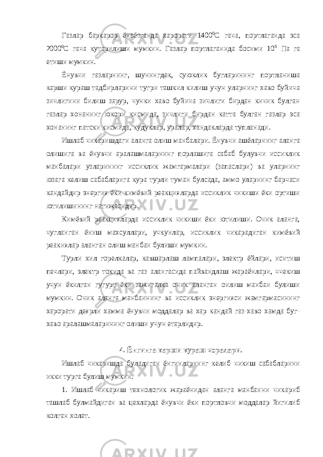 Газлар баркарор ёнаётганда харорати 1400 0 С гача, портлаганда эса 2000 0 С гача кутарилиши мумкин. Газлар портлаганида босими 10 5 Па га етиши мумкин. Ёнувчи газларнинг, шунингдек, суюклик бугларининг портланиша карши кураш тадбирларини тугри ташкил килиш учун уларнинг хаво буйича зичлигини билиш зарур, чунки хаво буйича зичлиги бирдан кичик булган газлар хонанинг юкори кисмида, зичлиги бирдан катта булган газлар эса хонанинг патски кисмида, кудуклар, уралар, хандакларда тупланади. Ишлаб чикаришдаги аланга олиш манбалари. Ёнувчи ашёларнинг аланга олишига ва ёнувчи аралашмаларнинг порлашига сабаб булувчи иссиклик манбалари узларининг иссиклик жамгармалари (запаслари) ва уларнинг юзага келиш сабабларига кура турли туман булсада, аммо уларнинг барчаси кандайдир энергия ёки кимёвий реакцияларда иссиклик чикиши ёки ортиши ютилишининг натижасидир. Кимёвий реакцияларда иссиклик чикиши ёки ютилиши. Очик аланга, чугланган ёниш махсуллари, учкунлар, иссиклик чикарадиган кимёвий реакиялар аланган олиш манбаи булиши мумкин. Турли хил горелкалар, кавшарлаш лампалари, электр ёйлари, иситиш печлари, электр токида ва газ алангасида пайвандлаш жараёнлари, ччекиш учун ёкилган гугурт ёки зажигалка очик аланган оилиш манбаи булиши мумкин. Очик аланга манбаининг ва иссиклик энергияси жамгармасининг харорати деярли хамма ёнувчи моддалар ва хар кандай газ-хаво хамда буг- хаво аралашмаларининг олиши учун етарлидир. 4. Ёнгинга карши кураш чоралари. Ишлаб чикаришда буладиган ёнгинларнинг келиб чикиш сабабларини икки турга булиш мумкин. 1. Ишлаб чикариш технологик жараёнидан аланга манбаини чикариб ташлаб булмайдиган ва цехларда ёнувчи ёки портловчи моддалар йигилиб колган холат. 