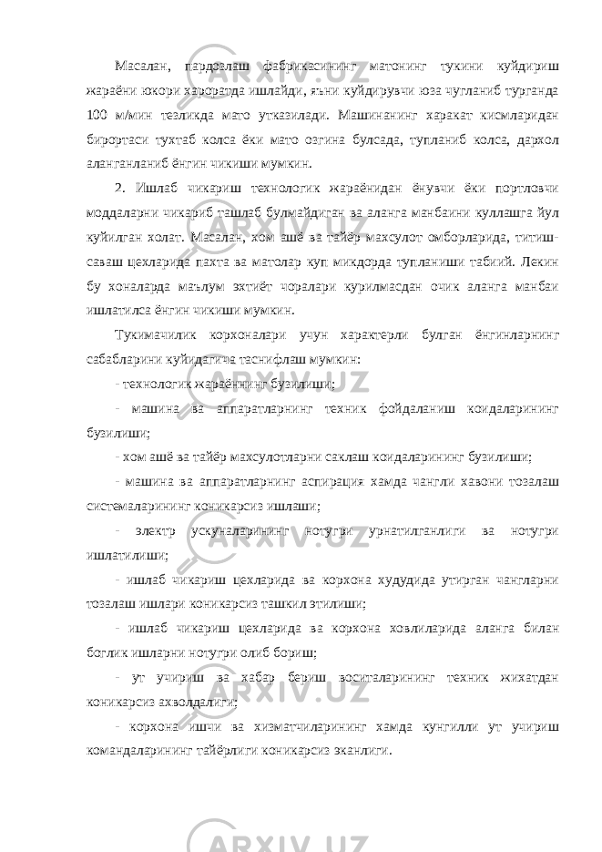 Масалан, пардозлаш фабрикасининг матонинг тукини куйдириш жараёни юкори хароратда ишлайди, яъни куйдирувчи юза чугланиб турганда 100 м/мин тезликда мато утказилади. Машинанинг харакат кисмларидан бирортаси тухтаб колса ёки мато озгина булсада, тупланиб колса, дархол аланганланиб ёнгин чикиши мумкин. 2. Ишлаб чикариш технологик жараёнидан ёнувчи ёки портловчи моддаларни чикариб ташлаб булмайдиган ва аланга манбаини куллашга йул куйилган холат. Масалан, хом ашё ва тайёр махсулот омборларида, титиш- саваш цехларида пахта ва матолар куп микдорда тупланиши табиий. Лекин бу хоналарда маълум эхтиёт чоралари курилмасдан очик аланга манбаи ишлатилса ёнгин чикиши мумкин. Тукимачилик корхоналари учун характерли булган ёнгинларнинг сабабларини куйидагича таснифлаш мумкин: - технологик жараённинг бузилиши; - машина ва аппаратларнинг техник фойдаланиш коидаларининг бузилиши; - хом ашё ва тайёр махсулотларни саклаш коидаларининг бузилиши; - машина ва аппаратларнинг аспирация хамда чангли хавони тозалаш системаларининг коникарсиз ишлаши; - электр ускуналарининг нотугри урнатилганлиги ва нотугри ишлатилиши; - ишлаб чикариш цехларида ва корхона худудида утирган чангларни тозалаш ишлари коникарсиз ташкил этилиши; - ишлаб чикариш цехларида ва корхона ховлиларида аланга билан боглик ишларни нотугри олиб бориш; - ут учириш ва хабар бериш воситаларининг техник жихатдан коникарсиз ахволдалиги; - корхона ишчи ва хизматчиларининг хамда кунгилли ут учириш командаларининг тайёрлиги коникарсиз эканлиги. 