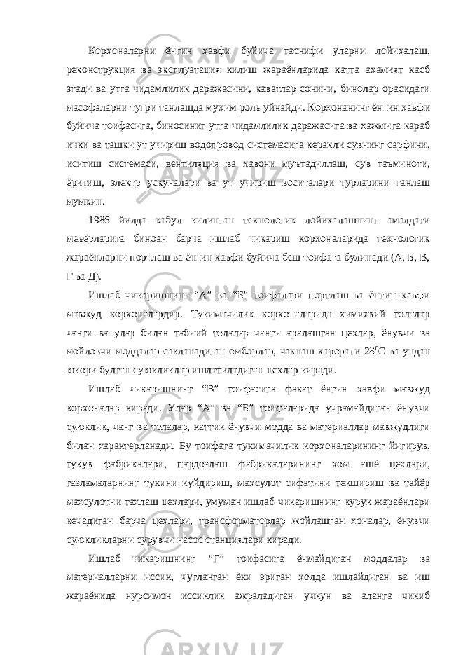 Корхоналарни ёнгин хавфи буйича таснифи уларни лойихалаш, реконструкция ва эксплуатация килиш жараёнларида катта ахамият касб этади ва утга чидамлилик даражасини, каватлар сонини, бинолар орасидаги масофаларни тугри танлашда мухим роль уйнайди. Корхонанинг ёнгин хавфи буйича тоифасига, биносиниг утга чидамлилик даражасига ва хажмига караб ички ва ташки ут учириш водопровод системасига керакли сувнинг сарфини, иситиш системаси, вентиляция ва хавони муътадиллаш, сув таъминоти, ёритиш, электр ускуналари ва ут учириш воситалари турларини танлаш мумкин. 1986 йилда кабул килинган технологик лойихалашнинг амалдаги меъёрларига биноан барча ишлаб чикариш корхоналарида технологик жараёнларни портлаш ва ёнгин хавфи буйича беш тоифага булинади (А, Б, В, Г ва Д). Ишлаб чикаришнинг “А” ва “Б” тоифалари портлаш ва ёнгин хавфи мавжуд корхоналардир. Тукимачилик корхоналарида химиявий толалар чанги ва улар билан табиий толалар чанги аралашган цехлар, ёнувчи ва мойловчи моддалар сакланадиган омборлар, чакнаш харорати 28 0 С ва ундан юкори булган суюкликлар ишлатиладиган цехлар киради. Ишлаб чикаришнинг “В” тоифасига факат ёнгин хавфи мавжуд корхоналар киради. Улар “А” ва “Б” тоифаларида учрамайдиган ёнувчи суюклик, чанг ва толалар, каттик ёнувчи модда ва материаллар мавжудлиги билан характерланади. Бу тоифага тукимачилик корхоналарининг йигирув, тукув фабрикалари, пардозлаш фабрикаларининг хом ашё цехлари, газламаларнинг тукини куйдириш, махсулот сифатини текшириш ва тайёр махсулотни тахлаш цехлари, умуман ишлаб чикаришнинг курук жараёнлари кечадиган барча цехлари, трансформаторлар жойлашган хоналар, ёнувчи суюкликларни сурувчи насос станциялари киради. Ишлаб чикаришнинг “Г” тоифасига ёнмайдиган моддалар ва материалларни иссик, чугланган ёки эриган холда ишлайдиган ва иш жараёнида нурсимон иссиклик ажраладиган учкун ва аланга чикиб 