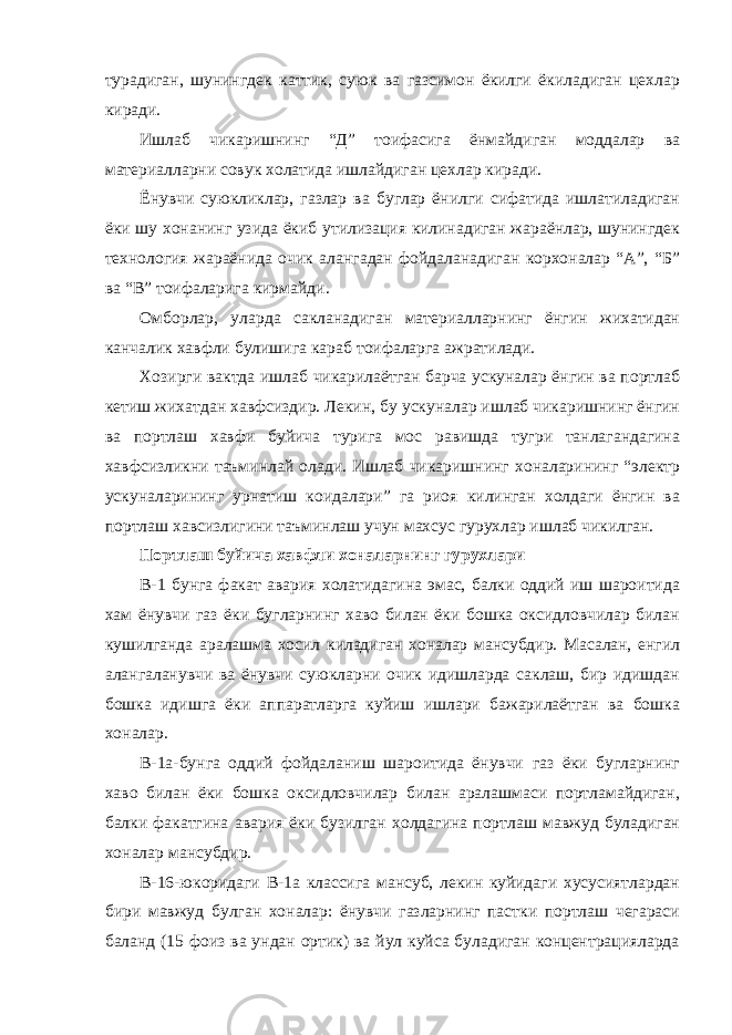 турадиган, шунингдек каттик, суюк ва газсимон ёкилги ёкиладиган цехлар киради. Ишлаб чикаришнинг “Д” тоифасига ёнмайдиган моддалар ва материалларни совук холатида ишлайдиган цехлар киради. Ёнувчи суюкликлар, газлар ва буглар ёнилги сифатида ишлатиладиган ёки шу хонанинг узида ёкиб утилизация килинадиган жараёнлар, шунингдек технология жараёнида очик алангадан фойдаланадиган корхоналар “А”, “Б” ва “В” тоифаларига кирмайди. Омборлар, уларда сакланадиган материалларнинг ёнгин жихатидан канчалик хавфли булишига караб тоифаларга ажратилади. Хозирги вактда ишлаб чикарилаётган барча ускуналар ёнгин ва портлаб кетиш жихатдан хавфсиздир. Лекин, бу ускуналар ишлаб чикаришнинг ёнгин ва портлаш хавфи буйича турига мос равишда тугри танлагандагина хавфсизликни таъминлай олади. Ишлаб чикаришнинг хоналарининг “электр ускуналарининг урнатиш коидалари” га риоя килинган холдаги ёнгин ва портлаш хавсизлигини таъминлаш учун махсус гурухлар ишлаб чикилган. Портлаш буйича хавфли хоналарнинг гурухлари В-1 бунга факат авария холатидагина эмас, балки оддий иш шароитида хам ёнувчи газ ёки бугларнинг хаво билан ёки бошка оксидловчилар билан кушилганда аралашма хосил киладиган хоналар мансубдир. Масалан, енгил алангаланувчи ва ёнувчи суюкларни очик идишларда саклаш, бир идишдан бошка идишга ёки аппаратларга куйиш ишлари бажарилаётган ва бошка хоналар. В-1а-бунга оддий фойдаланиш шароитида ёнувчи газ ёки бугларнинг хаво билан ёки бошка оксидловчилар билан аралашмаси портламайдиган, балки факатгина авария ёки бузилган холдагина портлаш мавжуд буладиган хоналар мансубдир. В-16-юкоридаги В-1а классига мансуб, лекин куйидаги хусусиятлардан бири мавжуд булган хоналар: ёнувчи газларнинг пастки портлаш чегараси баланд (15 фоиз ва ундан ортик) ва йул куйса буладиган концентрацияларда 