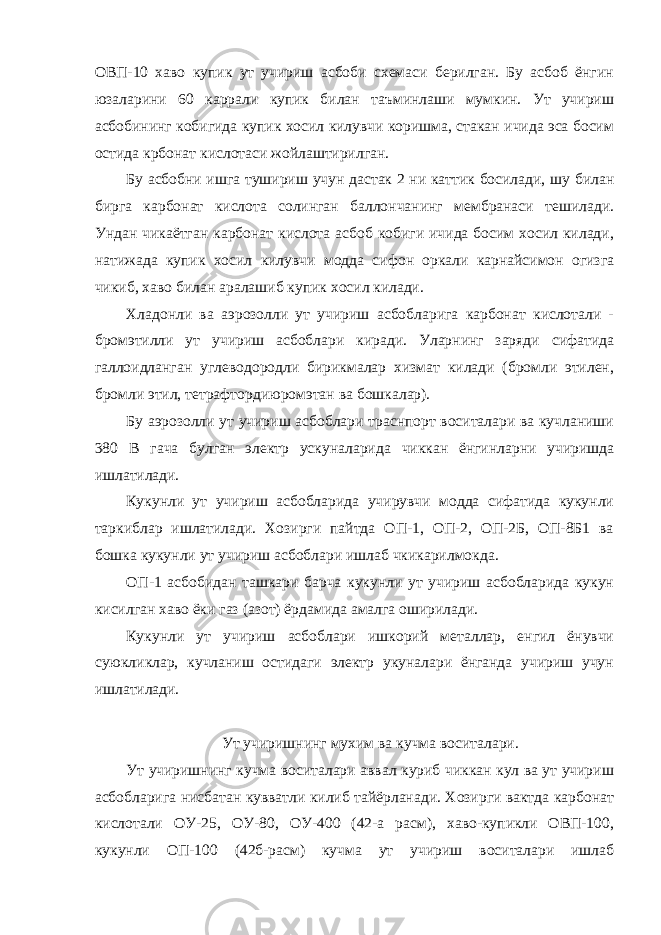 ОВП-10 хаво купик ут учириш асбоби схемаси берилган. Бу асбоб ёнгин юзаларини 60 каррали купик билан таъминлаши мумкин. Ут учириш асбобининг кобигида купик хосил килувчи коришма, стакан ичида эса босим остида крбонат кислотаси жойлаштирилган. Бу асбобни ишга тушириш учун дастак 2 ни каттик босилади, шу билан бирга карбонат кислота солинган баллончанинг мембранаси тешилади. Ундан чикаётган карбонат кислота асбоб кобиги ичида босим хосил килади, натижада купик хосил килувчи модда сифон оркали карнайсимон огизга чикиб, хаво билан аралашиб купик хосил килади. Хладонли ва аэрозолли ут учириш асбобларига карбонат кислотали - бромэтилли ут учириш асбоблари киради. Уларнинг заряди сифатида галлоидланган углеводородли бирикмалар хизмат килади (бромли этилен, бромли этил, тетрафтордиюромэтан ва бошкалар). Бу аэрозолли ут учириш асбоблари траснпорт воситалари ва кучланиши 380 В гача булган электр ускуналарида чиккан ёнгинларни учиришда ишлатилади. Кукунли ут учириш асбобларида учирувчи модда сифатида кукунли таркиблар ишлатилади. Хозирги пайтда ОП-1, ОП-2, ОП-2Б, ОП-8Б1 ва бошка кукунли ут учириш асбоблари ишлаб чкикарилмокда. ОП-1 асбобидан ташкари барча кукунли ут учириш асбобларида кукун кисилган хаво ёки газ (азот) ёрдамида амалга оширилади. Кукунли ут учириш асбоблари ишкорий металлар, енгил ёнувчи суюкликлар, кучланиш остидаги электр укуналари ёнганда учириш учун ишлатилади. Ут учиришнинг мухим ва кучма воситалари. Ут учиришнинг кучма воситалари аввал куриб чиккан кул ва ут учириш асбобларига нисбатан кувватли килиб тайёрланади. Хозирги вактда карбонат кислотали ОУ-25, ОУ-80, ОУ-400 (42-а расм), хаво-купикли ОВП-100, кукунли ОП-100 (42б-расм) кучма ут учириш воситалари ишлаб 