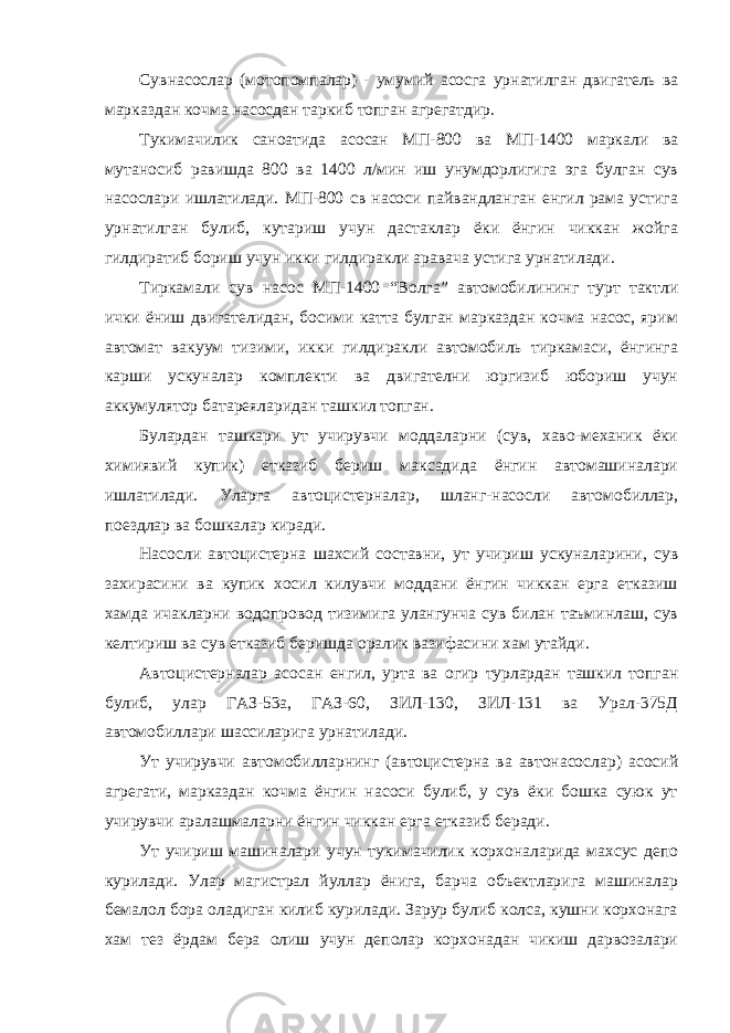 Сувнасослар (мотопомпалар) - умумий асосга урнатилган двигатель ва марказдан кочма насосдан таркиб топган агрегатдир. Тукимачилик саноатида асосан МП-800 ва МП-1400 маркали ва мутаносиб равишда 800 ва 1400 л/мин иш унумдорлигига эга булган сув насослари ишлатилади. МП-800 св насоси пайвандланган енгил рама устига урнатилган булиб, кутариш учун дастаклар ёки ёнгин чиккан жойга гилдиратиб бориш учун икки гилдиракли аравача устига урнатилади. Тиркамали сув насос МП-1400 “Волга” автомобилининг турт тактли ички ёниш двигателидан, босими катта булган марказдан кочма насос, ярим автомат вакуум тизими, икки гилдиракли автомобиль тиркамаси, ёнгинга карши ускуналар комплекти ва двигателни юргизиб юбориш учун аккумулятор батареяларидан ташкил топган. Булардан ташкари ут учирувчи моддаларни (сув, хаво-механик ёки химиявий купик) етказиб бериш максадида ёнгин автомашиналари ишлатилади. Уларга автоцистерналар, шланг-насосли автомобиллар, поездлар ва бошкалар киради. Насосли автоцистерна шахсий составни, ут учириш ускуналарини, сув захирасини ва купик хосил килувчи моддани ёнгин чиккан ерга етказиш хамда ичакларни водопровод тизимига улангунча сув билан таъминлаш, сув келтириш ва сув етказиб беришда оралик вазифасини хам утайди. Автоцистерналар асосан енгил, урта ва огир турлардан ташкил топган булиб, улар ГАЗ-53а, ГАЗ-60, ЗИЛ-130, ЗИЛ-131 ва Урал-375Д автомобиллари шассиларига урнатилади. Ут учирувчи автомобилларнинг (автоцистерна ва автонасослар) асосий агрегати, марказдан кочма ёнгин насоси булиб, у сув ёки бошка суюк ут учирувчи аралашмаларни ёнгин чиккан ерга етказиб беради. Ут учириш машиналари учун тукимачилик корхоналарида махсус депо курилади. Улар магистрал йуллар ёнига, барча объектларига машиналар бемалол бора оладиган килиб курилади. Зарур булиб колса, кушни корхонага хам тез ёрдам бера олиш учун деполар корхонадан чикиш дарвозалари 