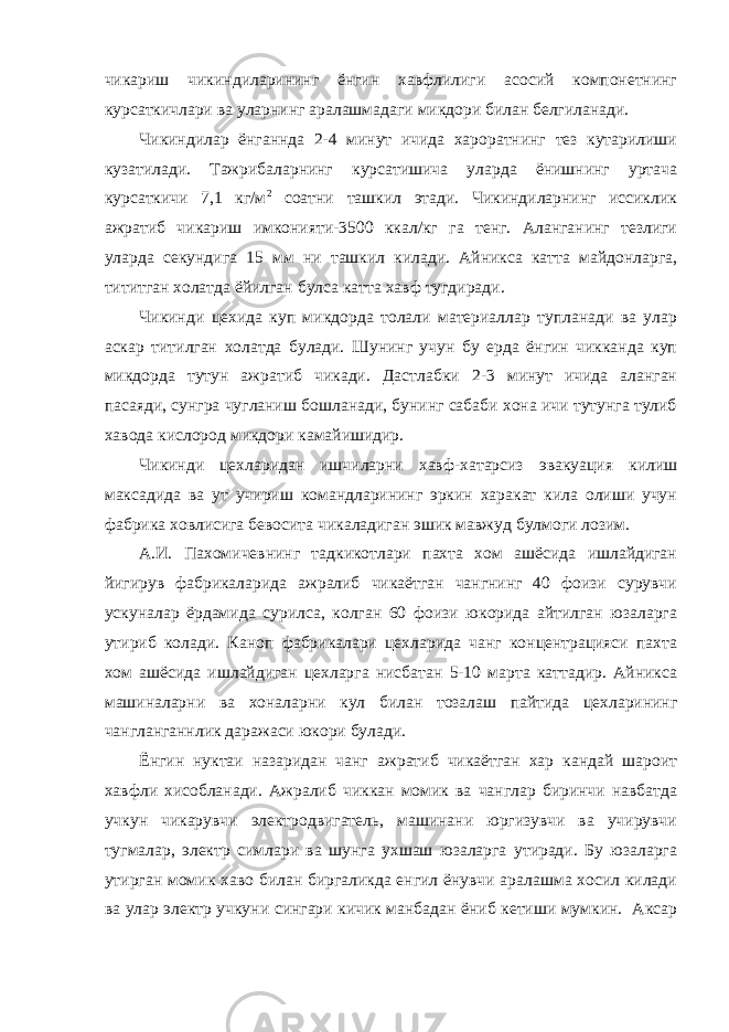 чикариш чикиндиларининг ёнгин хавфлилиги асосий компонетнинг курсаткичлари ва уларнинг аралашмадаги микдори билан белгиланади. Чикиндилар ёнганнда 2-4 минут ичида хароратнинг тез кутарилиши кузатилади. Тажрибаларнинг курсатишича уларда ёнишнинг уртача курсаткичи 7,1 кг/м 2 соатни ташкил этади. Чикиндиларнинг иссиклик ажратиб чикариш имконияти-3500 ккал/кг га тенг. Аланганинг тезлиги уларда секундига 15 мм ни ташкил килади. Айникса катта майдонларга, тититган холатда ёйилган булса катта хавф тугдиради. Чикинди цехида куп микдорда толали материаллар тупланади ва улар аскар титилган холатда булади. Шунинг учун бу ерда ёнгин чикканда куп микдорда тутун ажратиб чикади. Дастлабки 2-3 минут ичида аланган пасаяди, сунгра чугланиш бошланади, бунинг сабаби хона ичи тутунга тулиб хавода кислород микдори камайишидир. Чикинди цехларидан ишчиларни хавф-хатарсиз эвакуация килиш максадида ва ут учириш командларининг эркин харакат кила олиши учун фабрика ховлисига бевосита чикаладиган эшик мавжуд булмоги лозим. А.И. Пахомичевнинг тадкикотлари пахта хом ашёсида ишлайдиган йигирув фабрикаларида ажралиб чикаётган чангнинг 40 фоизи сурувчи ускуналар ёрдамида сурилса, колган 60 фоизи юкорида айтилган юзаларга утириб колади. Каноп фабрикалари цехларида чанг концентрацияси пахта хом ашёсида ишлайдиган цехларга нисбатан 5-10 марта каттадир. Айникса машиналарни ва хоналарни кул билан тозалаш пайтида цехларининг чангланганнлик даражаси юкори булади. Ёнгин нуктаи назаридан чанг ажратиб чикаётган хар кандай шароит хавфли хисобланади. Ажралиб чиккан момик ва чанглар биринчи навбатда учкун чикарувчи электродвигатель, машинани юргизувчи ва учирувчи тугмалар, электр симлари ва шунга ухшаш юзаларга утиради. Бу юзаларга утирган момик хаво билан биргаликда енгил ёнувчи аралашма хосил килади ва улар электр учкуни сингари кичик манбадан ёниб кетиши мумкин. Аксар 