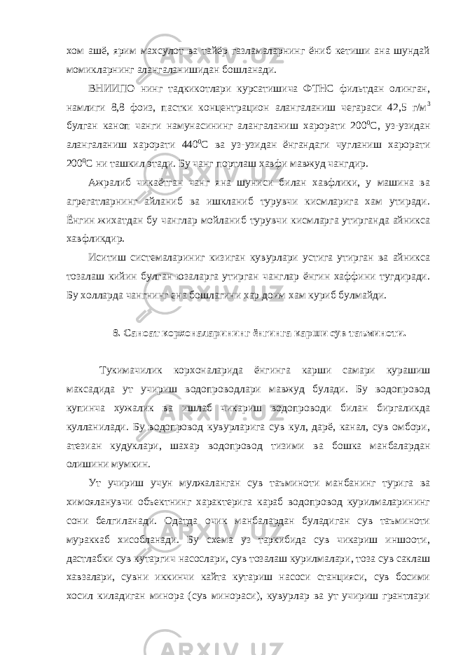 хом ашё, ярим махсулот ва тайёр газламаларнинг ёниб кетиши ана шундай момикларнинг алангаланишидан бошланади. ВНИИПО нинг тадкикотлари курсатишича ФТНС фильтдан олинган, намлиги 8,8 фоиз, пастки концентрацион алангаланиш чегараси 42,5 г/м 3 булган каноп чанги намунасининг алангаланиш харорати 200 0 С, уз-узидан алангаланиш харорати 440 0 С ва уз-узидан ёнгандаги чугланиш харорати 200 0 С ни ташкил этади. Бу чанг портлаш хавфи мавжуд чангдир. Ажралиб чикаётган чанг яна шуниси билан хавфлики, у машина ва агрегатларнинг айланиб ва ишкланиб турувчи кисмларига хам утиради. Ёнгин жихатдан бу чанглар мойланиб турувчи кисмларга утирганда айникса хавфликдир. Иситиш системалариниг кизиган кувурлари устига утирган ва айникса тозалаш кийин булган юзаларга утирган чанглар ёнгин хаффини тугдиради. Бу холларда чангнинг ена бошлагини хар доим хам куриб булмайди. 8. Саноат корхоналарининг ёнгинга карши сув таъминоти. Тукимачилик корхоналарида ёнгинга карши самари курашиш максадида ут учириш водопроводлари мавжуд булади. Бу водопровод купинча хужалик ва ишлаб чикариш водопроводи билан биргаликда кулланилади. Бу водопровод кувурларига сув кул, дарё, канал, сув омбори, атезиан кудуклари, шахар водопровод тизими ва бошка манбалардан олишини мумкин. Ут учириш учун мулжаланган сув таъминоти манбанинг турига ва химояланувчи объектнинг характерига караб водопровод курилмаларининг сони белгиланади. Одатда очик манбалардан буладиган сув таъминоти мураккаб хисобланади. Бу схема уз таркибида сув чикариш иншооти, дастлабки сув кутаргич насослари, сув тозалаш курилмалари, тоза сув саклаш хавзалари, сувни иккинчи кайта кутариш насоси станцияси, сув босими хосил киладиган минора (сув минораси), кувурлар ва ут учириш грантлари 