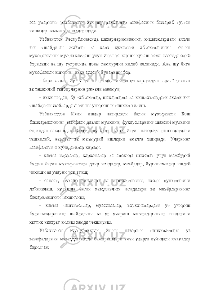 эса уларнинг рахбарлари ёки шу рахбарлар вазифасини бажариб турган кишилар зиммасига юклатилади. Узбекистон Республикасида шахарларимизнинг, кишлоклардаги ахоли зич яшайдиган жойлар ва халк хужалиги объектларининг ёнгин мухофазасини мустахкамлаш учун ёнгинга карши кураш режа асосида олиб борилади ва шу тугрисида доим гамхурлик килиб келинади. Ана шу ёнгн мухофазаси ишининг икки асосий йуналиши бор: - биринчидан, бу - ёнгиннинг олдини олишга каратилган илмий-техник ва ташкилий тадбирларнин режали мажмуи; - иккинчидан, бу -объектлар, шахарларда ва кишлоклардаги ахоли зич яшайдиган жойларда ёнгинни учиришни ташкил килиш. Узбекисттон Ички ишлар вазирлиги ёнгин мухофазаси Бош бошкармасининг вазифаси давлат мулкини, фукароларнинг шахсий мулкини ёнгиндан саклашдан иборат, шу билан бирга ёнгин назорати ташкилотлари ташкилий, назорат ва маъмурий ишларни амалга оширади. Уларнинг вазифаларига куйидагилар киради: - хамма идоралар, корхоналар ва алохида шахслар учун мажбурий булган ёнгин мухофазасига доир коидалар, меъёрлар, йурикномалар ишлаб чикиши ва уларни чоп этиш; - саноат, фукаро бинолари ва иншоотларини, ахоли пунктларини лойихалаш, куришда ёнгин хавфсизлиги коидалари ва меъёрларининг бажарилишини текшириш; - хамма ташкилотлар, муассасалар, корхоналардаги ут учириш булинмаларининг шайлигини ва ут учириш воситаларининг созлигини каттик назорат килиш хамда текшириш. Узбекистон Республикаси ёнгин назорати ташкилотлари уз вазифаларини муваффакиятли бажаришлари учун уларга куйидаги хукуклар берилган: 