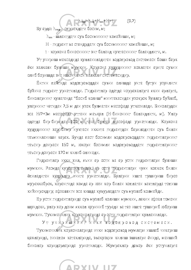 h гидр = h спр + H шл + H + t (9.2) Бу ерда: h гидр - сприскдаги босим, м; h шл - шлангдаги сув босимининг камайиши, м; Н - гидрант ва стендрдаги сув босимининг камайиши, м; t - корхона биносининг энг баланд нуктасининг баландлиги, м. Ут учириш максадида кулланиладиган водопровод системаси боши берк ёки халкали булиши мумкин. Корхона худудининг хохлаган ерига сувни олиб боришда энг ишончлиси халкали системасидир. Ёнгин пайтида водопроводдан сувни олишда унга бутун узунлиги буйича гидрант урнатилади. Гидрантлар одатда чоррахаларга якин ерларга, биноларнинг кулаганда “босиб колиш” минтакасидан узокрок йуллар буйлаб, уларнинг четидан 2,5 м дан узок булмаган масофада утказилади. Бинолардан эса Н/2+3м масофада утгани маъкул (Н-бинонинг баландлиги, м). Улар одатда бир-биридан 100 м гача булган масофада урнатилади. Корхона худудининг хар бимр нуктаси иккита гидрантдан бериладиган сув билан таъминланиши керак. Бунда паст босимли водопроводдаги гидрантларнинг таъсир доираси 150 м, юкори босимли водопроводдаги гидрантларнинг таъсир доираси 120 м килиб олинади. Гидрантлар икки хил, яъни ер ости ва ер усти гидрантлари булиши мумкин. Расмда курсатилгандек, ер ости гидрантлари чуян копкок билан ёпиладиган кудуклар ичига урнатилади. Буларни ишга тушириш бироз мураккаброк, коронгида хамда ер юзи кор билан коплаган вактларда топиш кийинрокдир; афзаллиги эса кишда кувурладаги сув музлаб колмайди. Ер усти гидрантларида сув музлаб колиши мумкин, лекин афзал томони шундаки, улар хар доим яккол куриниб туради ва тез ишга тушириб юбориш мумкин. Тукимачилик корхоналарида ер ости гидрантлари кулланилади. У т у ч и р и ш н и н г и ч к и в о д о п р о в о д с и с т е м а с и . Тукимачилик корхоналарида ички водопровод жумлари ишлаб чикариш цехларида, зинапоя катакларида, эвакуация килиш эшклари ёнида, маиший бинолар коридорларида урнатилади. Жумраклар девор ёки устунларга 