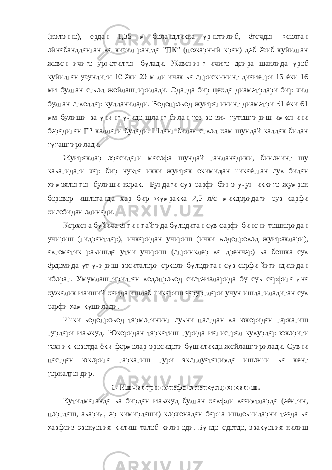 (колонна), ердан 1,35 м баландликка урнатилиб, ёгочдан ясалган ойнабандланган ва кизил рангда “ПК” (пожарный кран) деб ёзиб куйилган жавон ичига урнатилган булади. Жавонинг ичига доира шаклида ураб куйилган узунлиги 10 ёки 20 м ли ичак ва сприскининг диаметри 13 ёки 16 мм булган ствол жойлаштирилади. Одатда бир цехда диаметрлари бир хил булган стволлар кулланилади. Водопровод жумрагининг диаметри 51 ёки 61 мм булиши ва унинг учида шланг билан тез ва зич туташтириш имконини берадиган ГР каллаги булади. Шланг билан ствол хам шундай каллак билан туташтирилади. Жумраклар орасидаги масофа шундай танланадики, бинонинг шу каватидаги хар бир нукта икки жумрак окимидан чикаётган сув билан химояланган булиши керак. Бундаги сув сарфи бино учун иккита жумрак баравар ишлаганда хар бир жумракка 2,5 л/с микдоридаги сув сарфи хисобидан олинади. Корхона буйича ёнгин пайтида буладиган сув сарфи бинони ташкаридан учириш (гидрантлар), ичкаридан учириш (ички водопровод жумраклари), автоматик равишда утни учириш (спринклер ва дренчер) ва бошка сув ёрдамида ут учириш воситалари оркали буладиган сув сарфи йигиндисидан иборат. Умумлаштирилган водопровод системаларида бу сув сарфига яна хужалик маиший хамда ишлаб чикариш заруртлари учун ишлатиладиган сув сарфи хам кушилади. Ички водопровод тармогининг сувни пастдан ва юкоридан таркатиш турлари мавжуд. Юкоридан таркатиш турида магистрал кувурлар юкориги техник каватда ёки фермалар орасидаги бушиликда жойлаштирилади. Сувни пастдан юкорига таркатиш тури эксплуатацияда ишончи ва кенг таркалгандир. 9. Ишчиларни хавфсиз эвакуация килиш. Кутилмаганда ва бирдан мавжуд булган хавфли вазиятларда (еёнгин, портлаш, авария, ер кимирлаши) корхонадан барча ишловчиларни тезда ва хавфсиз эвакуация килиш талаб килинади. Бунда одатда, эвакуация килиш 