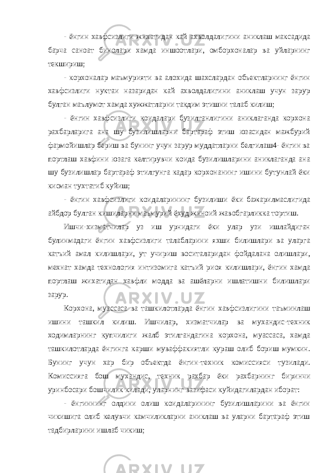 - ёнгин хавфсизлиги жихатидан кай ахволдалигини аниклаш максадида барча саноат бинолари хамда иншоотлари, омборхоналар ва уйларнинг текшириш; - корхоналар маъмурияти ва алохида шахслардан объектларнинг ёнгин хавфсизлиги нуктаи назаридан кай ахволдалигини аниклаш учун зарур булган маълумот хамда хужжатларни такдим этишни талаб килиш; - ёнгин хавфсизлиги коидалари бузилганлигини аниклаганда корхона рахбарларига ана шу бузилишларни бартараф этиш юзасидан мажбурий фармойишлар бериш ва бунинг учун зарур муддатларни белгилаш4- ёнгин ва портлаш хавфини юзага келтирувчи коида бузилишларини аниклаганда ана шу бузилишлар бартараф этилгунга кадар корхонанинг ишини бутунлай ёки кисман тухтатиб куйиш; - ёнгин хавфсизлиги коидаларининг бузилиши ёки бажарилмаслигида айбдор булган кишиларни маъмурий ёхуд жиноий жавобгарликка тортиш. Ишчи-хизматчилар уз иш урнидаги ёки улар узи ишлайдиган булинмадаги ёнгин хавфсизлиги талабларини яхши билишлари ва уларга катъий амал килишлари, ут учириш воситаларидан фойдалана олишлари, мехнат хамда технология интизомига катъий риоя килишлари, ёнгин хамда портлаш жихатидан хавфли модда ва ашёларни ишлатишни билишлари зарур. Корхона, муассаса ва ташкилотларда ёнгин хавфсизлигини таъминлаш ишини ташкил килиш. Ишчилар, хизматчилар ва мухандис-техник ходимларнинг купчилиги жалб этилгандагина корхона, муассаса, хамда ташкилотларда ёнгинга карши муваффакиятли кураш олиб бориш мумкин. Бунинг учун хар бир объектда ёнгин-техник комиссияси тузилади. Комиссияга бош мухандис, техник рахбар ёки рахбарнинг биринчи уринбосари бошчилик килади, уларнинг вазифаси куйидагилардан иборат: - ёнгиннинг олдини олиш коидаларининг бузилишларини ва ёнгин чикишига олиб келувчи камчиликларни аниклаш ва уларни бартараф этиш тадбирларини ишлаб чикиш; 