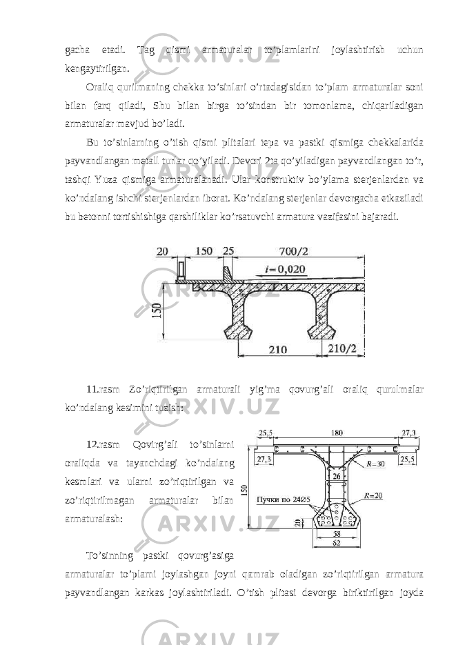 gacha etadi. Tag qismi armaturalar to’plamlarini joylashtirish uchun kengaytirilgan. Oraliq qurilmaning chekka to’sinlari o’rtadagisidan to’plam armaturalar soni bilan farq qiladi, Shu bilan birga to’sindan bir tomonlama, chiqariladigan armaturalar mavjud bo’ladi. Bu to’sinlarning o’tish qismi plitalari tepa va pastki qismiga chekkalarida payvandlangan metall turlar qo’yiladi. Devori 2ta qo’yiladigan payvandlangan to’r, tashqi Yuza qismiga armaturalanadi. Ular konstruktiv bo’ylama sterjenlardan va ko’ndalang ishchi sterjenlardan iborat. Ko’ndalang sterjenlar devorgacha etkaziladi bu betonni tortishishiga qarshiliklar ko’rsatuvchi armatura vazifasini bajaradi. 11.rasm Zo’riqtirilgan armaturali yig’ma qovurg’ali oraliq qurulmalar ko’ndalang kesimini tuzish: 12.rasm Qovirg’ali to’sinlarni oraliqda va tayanchdagi ko’ndalang kesmlari va ularni zo’riqtirilgan va zo’riqtirilmagan armaturalar bilan armaturalash: To’sinning pastki qovurg’asiga armaturalar to’plami joylashgan joyni qamrab oladigan zo’riqtirilgan armatura payvandlangan karkas joylashtiriladi. O’tish plitasi devorga biriktirilgan joyda 