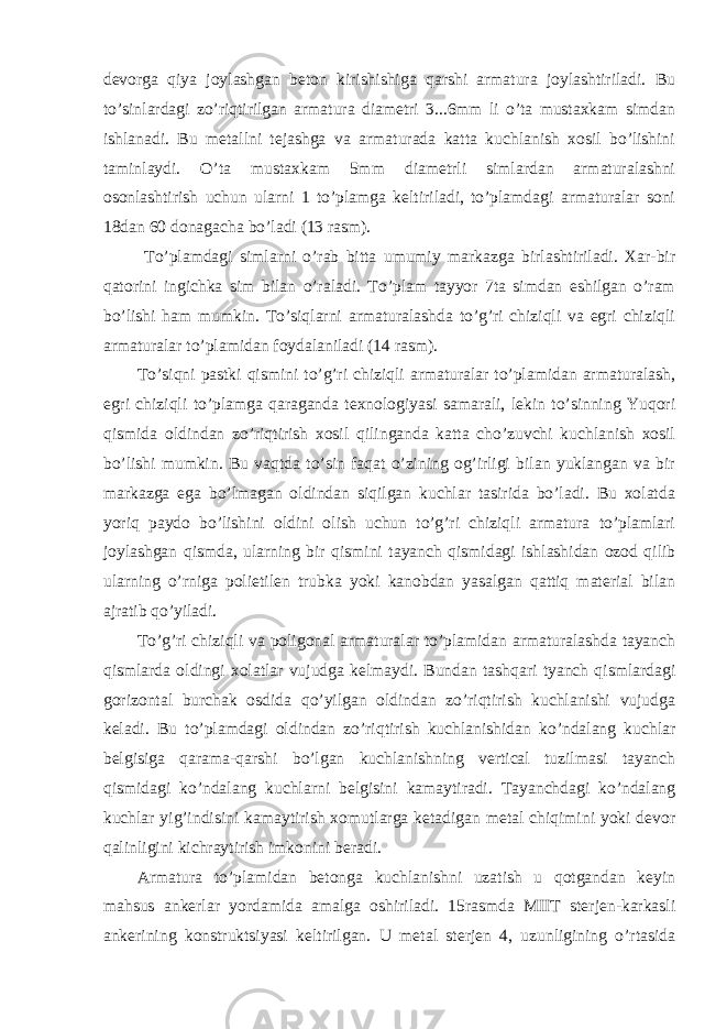 devorga qiya joylashgan beton kirishishiga qarshi armatura joylashtiriladi. Bu to’sinlardagi zo’riqtirilgan armatura diametri 3...6mm li o’ta mustaxkam simdan ishlanadi. Bu metallni tejashga va armaturada katta kuchlanish xosil bo’lishini taminlaydi. O’ta mustaxkam 5mm diametrli simlardan armaturalashni osonlashtirish uchun ularni 1 to’plamga keltiriladi, to’plamdagi armaturalar soni 18dan 60 donagacha bo’ladi (13 rasm). To’plamdagi simlarni o’rab bitta umumiy markazga birlashtiriladi. Xar-bir qatorini ingichka sim bilan o’raladi. To’plam tayyor 7ta simdan eshilgan o’ram bo’lishi ham mumkin. To’siqlarni armaturalashda to’g’ri chiziqli va egri chiziqli armaturalar to’plamidan foydalaniladi (14 rasm). To’siqni pastki qismini to’g’ri chiziqli armaturalar to’plamidan armaturalash, egri chiziqli to’plamga qaraganda texnologiyasi samarali, lekin to’sinning Yuqori qismida oldindan zo’riqtirish xosil qilinganda katta cho’zuvchi kuchlanish xosil bo’lishi mumkin. Bu vaqtda to’sin faqat o’zining og’irligi bilan yuklangan va bir markazga ega bo’lmagan oldindan siqilgan kuchlar tasirida bo’ladi. Bu xolatda yoriq paydo bo’lishini oldini olish uchun to’g’ri chiziqli armatura to’plamlari joylashgan qismda, ularning bir qismini tayanch qismidagi ishlashidan ozod qilib ularning o’rniga polietilen trubka yoki kanobdan yasalgan qattiq material bilan ajratib qo’yiladi. To’g’ri chiziqli va poligonal armaturalar to’plamidan armaturalashda tayanch qismlarda oldingi xolatlar vujudga kelmaydi. Bundan tashqari tyanch qismlardagi gorizontal burchak osdida qo’yilgan oldindan zo’riqtirish kuchlanishi vujudga keladi. Bu to’plamdagi oldindan zo’riqtirish kuchlanishidan ko’ndalang kuchlar belgisiga qarama-qarshi bo’lgan kuchlanishning vertical tuzilmasi tayanch qismidagi ko’ndalang kuchlarni belgisini kamaytiradi. Tayanchdagi ko’ndalang kuchlar yig’indisini kamaytirish xomutlarga ketadigan metal chiqimini yoki devor qalinligini kichraytirish imkonini beradi. Armatura to’plamidan betonga kuchlanishni uzatish u qotgandan keyin mahsus ankerlar yordamida amalga oshiriladi. 15rasmda MIIT sterjen-karkasli ankerining konstruktsiyasi keltirilgan. U metal sterjen 4, uzunligining o’rtasida 