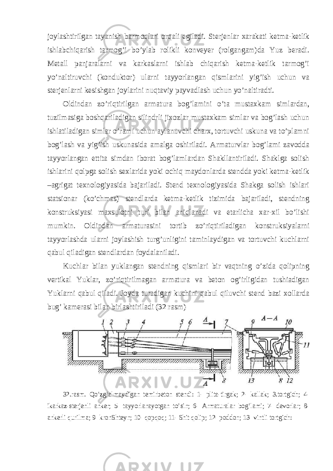 joylashtirilgan tayanish barmoqlari orqali egiladi. Sterjenlar xarakati ketma-ketlik ishlabchiqarish tarmog’i bo’ylab rolikli konveyer (rolgangam)da Yuz beradi. Metall panjaralarni va karkaslarni ishlab chiqarish ketma-ketlik tarmog’i yo’naltiruvchi (konduktor) ularni tayyorlangan qismlarini yig’ish uchun va sterjenlarni kesishgan joylarini nuqtaviy payvadlash uchun yo’naltiradti. Oldindan zo’riqtirilgan armatura bog’lamini o’ta mustaxkam simlardan, tuzilmasiga boshqariladigan silindrli jixozlar mustaxkam simlar va bog’lash uchun ishlatiladigan simlar o’rami uchun aylanuvchi charx, tortuvchi uskuna va to’plamni bog’lash va yig’ish uskunasida amalga oshiriladi. Armaturvlar bog’lami zavodda tayyorlangan ettita simdan iborat bog’lamlardan Shakllantiriladi. Shaklga solish ishlarini qolpga solish sexlarida yoki ochiq maydonlarda stendda yoki ketma-ketlik –agrigat texnologiyasida bajariladi. Stend texnologiyasida Shakga solish ishlari statsionar (ko’chmas) stendlarda ketma-ketlik tizimida bajariladi, stendning konstruksiyasi maxsulotni turi bilan aniqlanadi va etarlicha xar-xil bo’lishi mumkin. Oldindan armaturasini tortib zo’riqtiriladigan konstruksiyalarni tayyorlashda ularni joylashish turg’unligini taminlaydigan va tortuvchi kuchlarni qabul qiladigan stendlardan foydalaniladi. Kuchlar bilan yuklangan stendning qismlari bir vaqtning o’zida qolipning vertikal Yuklar, zo’riqtirilmagan armatura va beton og’irligidan tushiadigan Yuklarni qabul qiladi. Joyda turadigan kuchini qabul qiluvchi stend bazi xollarda bug’ kamerasi bilan birlashtiriladi (32 rasm) 32.rasm. Qo’zg’almaydigan temirbeton stendi: 1- plita-tirgak; 2- kallak; 3.tortgich; 4- ikarkaz-sterjenli anker; 5- tayyorlanayotgan to’sin; 6- Armaturalar bog’lami; 7- devorlar; 8- ankerli qurilma; 9- kronShteyn; 10- qopqoq; 11- Shit qolip; 12- poddon; 13- vintli tortgich: 