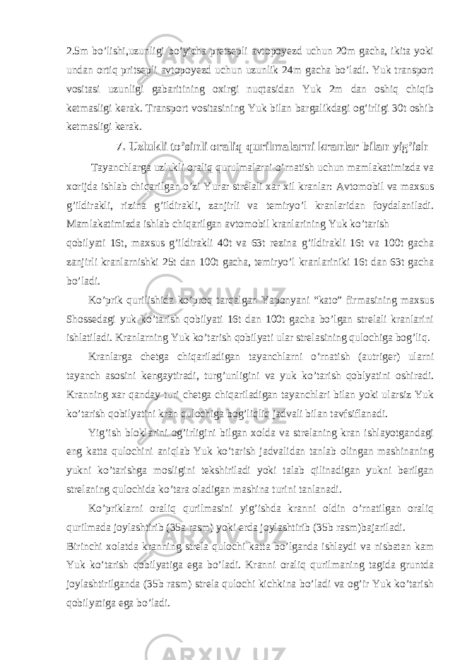 2.5m bo’lishi,uzunligi bo’yicha pretsepli avtopoyezd uchun 20m gacha, ikita yoki undan ortiq pritsepli avtopoyezd uchun uzunlik 24m gacha bo’ladi. Yuk transport vositasi uzunligi gabaritining oxirgi nuqtasidan Yuk 2m dan oshiq chiqib ketmasligi kerak. Transport vositasining Yuk bilan bargalikdagi og’irligi 30t oshib ketmasligi kerak. 7. Uzlukli to’sinli oraliq qurilmalarni kranlar bilan yig’ish Tayanchlarga uzlukli oraliq qurulmalarni o’rnatish uchun mamlakatimizda va xorijda ishlab chiqarilgan o’zi Yurar strelali xar xil kranlar: Avtomobil va maxsus g’ildirakli, rizina g’ildirakli, zanjirli va temiryo’l kranlaridan foydalaniladi. Mamlakatimizda ishlab chiqarilgan avtomobil kranlarining Yuk ko’tarish qobilyati 16t, maxsus g’ildirakli 40t va 63t rezina g’ildirakli 16t va 100t gacha zanjirli kranlarnishki 25t dan 100t gacha, temiryo’l kranlariniki 16t dan 63t gacha bo’ladi. Ko’prik qurilishida ko’proq tarqalgan Yaponyani “kato” firmasining maxsus Shossedagi yuk ko’tarish qobilyati 16t dan 100t gacha bo’lgan strelali kranlarini ishlatiladi. Kranlarning Yuk ko’tarish qobilyati ular strelasining qulochiga bog’liq. Kranlarga chetga chiqariladigan tayanchlarni o’rnatish (autriger) ularni tayanch asosini kengaytiradi, turg’unligini va yuk ko’tarish qoblyatini oshiradi. Kranning xar qanday turi chetga chiqariladigan tayanchlari bilan yoki ularsiz Yuk ko’tarish qobilyatini kran qulochiga bog’liqliq jadvali bilan tavfsiflanadi. Yig’ish bloklarini og’irligini bilgan xolda va strelaning kran ishlayotgandagi eng katta qulochini aniqlab Yuk ko’tarish jadvalidan tanlab olingan mashinaning yukni ko’tarishga mosligini tekshiriladi yoki talab qilinadigan yukni berilgan strelaning qulochida ko’tara oladigan mashina turini tanlanadi. Ko’priklarni oraliq qurilmasini yig’ishda kranni oldin o’rnatilgan oraliq qurilmada joylashtirib (35a rasm) yoki erda joylashtirib (35b rasm)bajariladi. Birinchi xolatda kranning strela qulochi katta bo’lganda ishlaydi va nisbatan kam Yuk ko’tarish qobilyatiga ega bo’ladi. Kranni oraliq qurilmaning tagida gruntda joylashtirilganda (35b rasm) strela qulochi kichkina bo’ladi va og’ir Yuk ko’tarish qobilyatiga ega bo’ladi. 