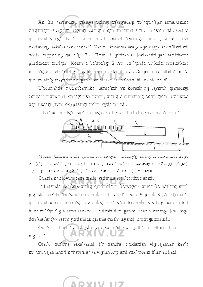 Xar bir navbatdagi seksiya oldingi seksiyadagi zo’riqtirilgan armaturadan chiqarilgan sterjenga keyingi zo’riqtirilgan armatura siqib birlashtiriladi. Oraliq qurilmani yangi qismi qarama qarshi tayanch tomonga suriladi, suppada esa navbatdagi seksiya tayyorlanadi. Xar xil konstrukisyaga ega suppalar qo’llaniladi oddiy suppaning qalinligi 35...50mm li gorizantal joylashtirilgan temirbeton plitalardan tuzilgan. Kotarma balandligi 5...6m bo’lganda plitkalar mustaxkam guruntgacha cho’ktirilgan qobiqlarga maxkamlanadi. Suppalar uzunligini oraliq qurilmaninig tayyorlanayotgan qismini uloqtirish Sharti bilan aniqlanadi. Uloqtirishda mustaxkamlikni taminlash va konsolning tayanch qismidagi eguvchi momentni kamaytirish uchun, oraliq qurilmaning og’irligidan kichikroq og’irlikdagi (avanbek) pasangilardan foydalaniladi. Uning uzunligini surilishning xar-xil bosqichini xisoblashda aniqlanadi 41.rasm. Uzluksiz oraliq qurilmalarni koveyer - ortida yig’ishning bo’ylama surib barpo etilajdigan inshootning sxemasi; 1-navbatdagi blokni uzatish; 2-kozlovoy kran; 3-suppa (stapel); 4-yig’ilgan blok; 5-katok; 6-sirg’altiruvchi moslama; 7- pasangi (avanbek): Odatda aniqlovchi katta oraliq kesimida surilish xisoblanadi. 41.rasmda uzluksiz oraliq qurilmalarni konveyer- ortida ko’ndalang surib yig’ishda qo’llaniladigan sxemalardan bittasi keltirilgan. Suppada 3 (stepel) oraliq qurilmaning orqa tomoniga navbatdagi temirbeton boklardan yig’ilayotgan bir biri bilan zo’riqtirilgan armatura orqali birlashtiriladigan va keyn tayanchga joylashga domkratlar (42.rasm) yordamida qarama qarshi tayanch tomonga suriladi. Oraliq qurilmani qandaydur yuk ko’tarish qobilyati talab etilgan kran bilan yig’iladi. Oraliq qurilma seksiyasini bir qancha bloklardan yig’ilgandan keyin zo’riqtirilgan ishchi armaturalar va yig’ish to’plami yoki troslar bilan siqiladi. 