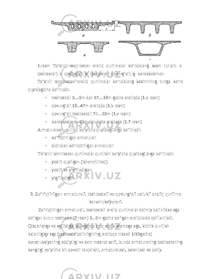 1.rasm To’sinli temirbeton oraliq qurilmalar ko’ndalang kesm turlari: a- toshtaxtali; b- qovirg’ali; v- toshtaxtali-qovurg’ali; g- korobkasimon To’sinli temirbeton oraliq qurilmalar ko’ndalang kesimining turiga ko’ra quyidagicha bo’linadi: • toshtaxtali 3....6m dan 12....18m gacha oraliqda (1.a rasm) • qovurg’ali 18...42m oraliqda (1.b rasm) • qovurg’ali-toshtaxtali 27....63m (1.v rasm) • korobkasimon 63m dan katta oraliqda (1.2 rasm) Armaturalash usullari bo’yicha quyidagilarga bo’linadi: • zo’riqtirilgan armaturali • oldindan zo’riqtirilgan armaturali To ’ sinli temirbeton qurilmalar qurilishi bo ’ yicha quyidagilarga bo ’ linadi : • yaxlit quyilgan (ishonchliroq); • yaxlit va yig’iladigan; • yig’iladigan. 2. Zo ’ riqtirilgan armaturali , toshtaxtali va qovurg ’ ali uzlukli oraliq qurilma konstruksiyalari . Zo ’ riqtirilgan armaturali , toshtaxtali oraliq qurilmalar doimiy qalinlikka ega bo ’ lgan butun toshtaxta (2 rasm ) 3...6 m gacha bo ’ lgan oraliqlarda qo ’ llaniladi . Qisqarishga va egilishga ishlaganda aniq statik sxemaga ega , kichik qurilish balanligiga ega ( toshtaxta qalinligining oraliqqa nisbati 1/16 gacha ) konstruksiyaning oddiyligi va kam mexnat sarfi , bunda armaturaning toshtaxtaning kengligi bo ’ yicha bir qavatli tarqalishi , armaturalash , betonlash va qolip 