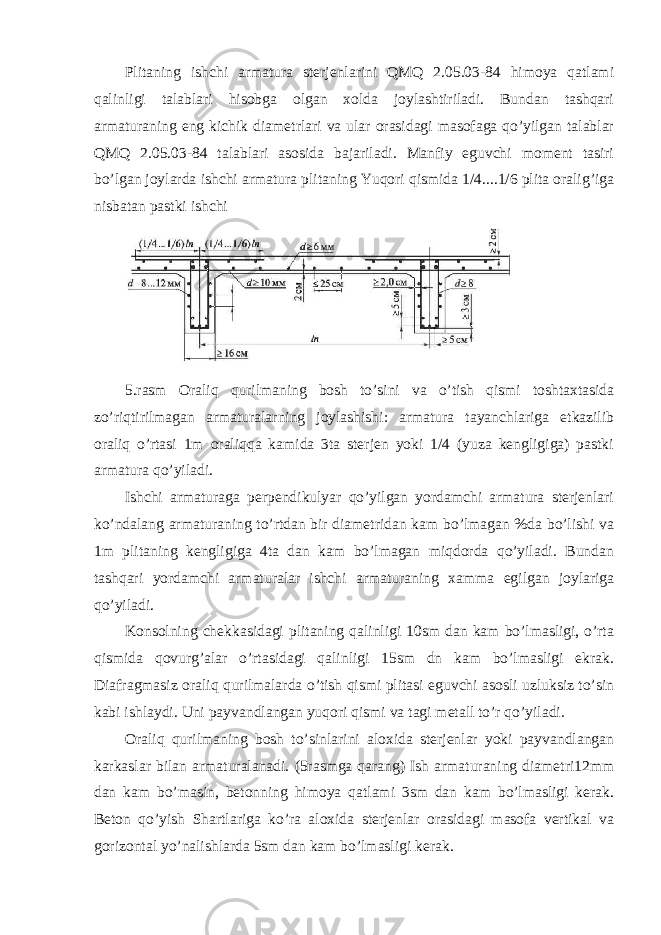 Plitaning ishchi armatura sterjenlarini QMQ 2.05.03-84 himoya qatlami qalinligi talablari hisobga olgan xolda joylashtiriladi. Bundan tashqari armaturaning eng kichik diametrlari va ular orasidagi masofaga qo’yilgan talablar QMQ 2.05.03-84 talablari asosida bajariladi. Manfiy eguvchi moment tasiri bo’lgan joylarda ishchi armatura plitaning Yuqori qismida 1/4....1/6 plita oralig’iga nisbatan pastki ishchi 5.rasm Oraliq qurilmaning bosh to’sini va o’tish qismi toshtaxtasida zo’riqtirilmagan armaturalarning joylashishi: armatura tayanchlariga etkazilib oraliq o’rtasi 1m oraliqqa kamida 3ta sterjen yoki 1/4 (yuza kengligiga) pastki armatura qo’yiladi. Ishchi armaturaga perpendikulyar qo’yilgan yordamchi armatura sterjenlari ko’ndalang armaturaning to’rtdan bir diametridan kam bo’lmagan %da bo’lishi va 1m plitaning kengligiga 4ta dan kam bo’lmagan miqdorda qo’yiladi. Bundan tashqari yordamchi armaturalar ishchi armaturaning xamma egilgan joylariga qo’yiladi. Konsolning chekkasidagi plitaning qalinligi 10sm dan kam bo’lmasligi, o’rta qismida qovurg’alar o’rtasidagi qalinligi 15sm dn kam bo’lmasligi ekrak. Diafragmasiz oraliq qurilmalarda o’tish qismi plitasi eguvchi asosli uzluksiz to’sin kabi ishlaydi. Uni payvandlangan yuqori qismi va tagi metall to’r qo’yiladi. Oraliq qurilmaning bosh to’sinlarini aloxida sterjenlar yoki payvandlangan karkaslar bilan armaturalanadi. (5rasmga qarang) Ish armaturaning diametri12mm dan kam bo’masin, betonning himoya qatlami 3sm dan kam bo’lmasligi kerak. Beton qo’yish Shartlariga ko’ra aloxida sterjenlar orasidagi masofa vertikal va gorizontal yo’nalishlarda 5sm dan kam bo’lmasligi kerak. 