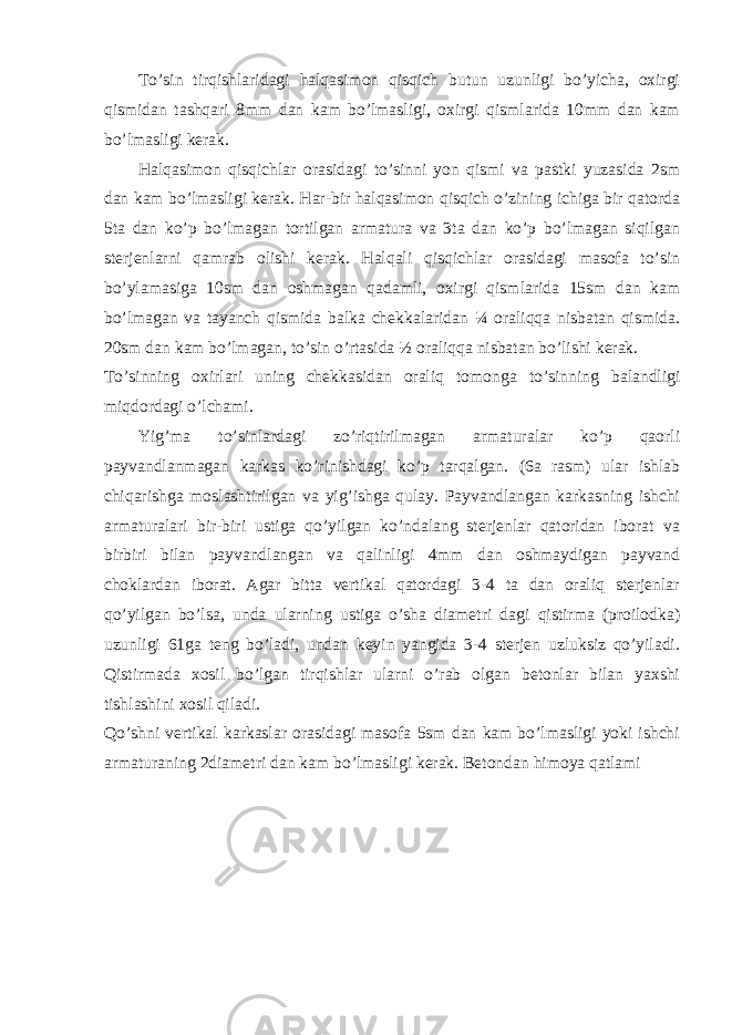 To’sin tirqishlaridagi halqasimon qisqich butun uzunligi bo’yicha, oxirgi qismidan tashqari 8mm dan kam bo’lmasligi, oxirgi qismlarida 10mm dan kam bo’lmasligi kerak. Halqasimon qisqichlar orasidagi to’sinni yon qismi va pastki yuzasida 2sm dan kam bo’lmasligi kerak. Har-bir halqasimon qisqich o’zining ichiga bir qatorda 5ta dan ko’p bo’lmagan tortilgan armatura va 3ta dan ko’p bo’lmagan siqilgan sterjenlarni qamrab olishi kerak. Halqali qisqichlar orasidagi masofa to’sin bo’ylamasiga 10sm dan oshmagan qadamli, oxirgi qismlarida 15sm dan kam bo’lmagan va tayanch qismida balka chekkalaridan ¼ oraliqqa nisbatan qismida. 20sm dan kam bo’lmagan, to’sin o’rtasida ½ oraliqqa nisbatan bo’lishi kerak. To’sinning oxirlari uning chekkasidan oraliq tomonga to’sinning balandligi miqdordagi o’lchami. Yig’ma to’sinlardagi zo’riqtirilmagan armaturalar ko’p qaorli payvandlanmagan karkas ko’rinishdagi ko’p tarqalgan. (6a rasm) ular ishlab chiqarishga moslashtirilgan va yig’ishga qulay. Payvandlangan karkasning ishchi armaturalari bir-biri ustiga qo’yilgan ko’ndalang sterjenlar qatoridan iborat va birbiri bilan payvandlangan va qalinligi 4mm dan oshmaydigan payvand choklardan iborat. Agar bitta vertikal qatordagi 3-4 ta dan oraliq sterjenlar qo’yilgan bo’lsa, unda ularning ustiga o’sha diametri dagi qistirma (proilodka) uzunligi 61ga teng bo’ladi, undan keyin yangida 3-4 sterjen uzluksiz qo’yiladi. Qistirmada xosil bo’lgan tirqishlar ularni o’rab olgan betonlar bilan yaxshi tishlashini xosil qiladi. Qo’shni vertikal karkaslar orasidagi masofa 5sm dan kam bo’lmasligi yoki ishchi armaturaning 2diametri dan kam bo’lmasligi kerak. Betondan himoya qatlami 