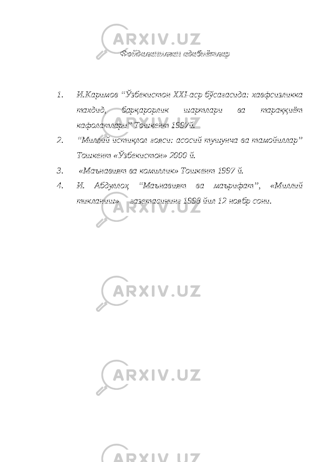 Фойдаланилган адабиётлар 1. И.Каримов “Ўзбекистон XXI-аср бўсағасида: хавфсизликка тахдид, барқарорлик шартлари ва тараққиёт кафолатлари” Тошкент 1997й. 2. “Миллий истиқлол ғояси: асосий тушунча ва тамойиллар” Тошкент «Ўзбекистон» 2000 й. 3. «Маънавият ва комиллик» Тошкент 1997 й. 4. И. Абдуллоҳ “Маънавият ва маърифат”, «Миллий тикланиш» газетасининг 1998 йил 12 ноябр сони. 