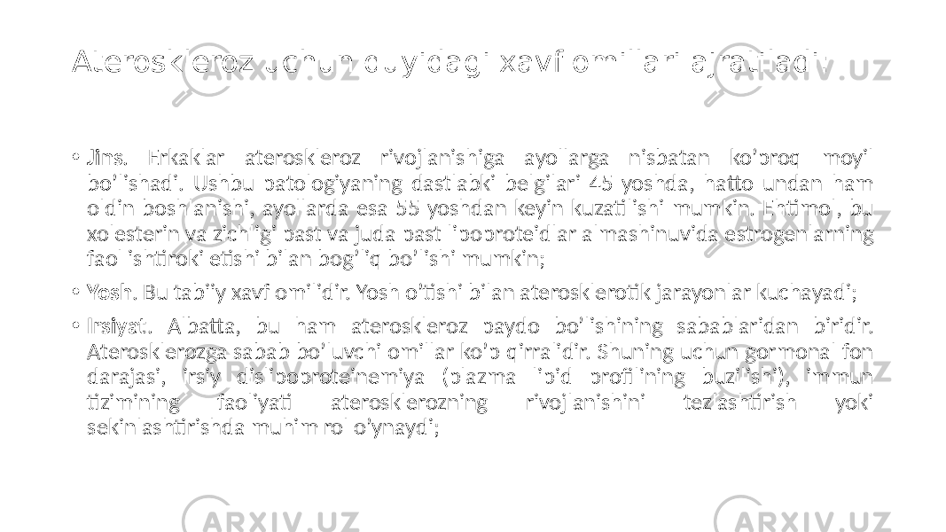 Ateroskleroz uchun quyidagi xavf omillari ajratiladi: • Jins .  Erkaklar   ateroskleroz   rivojlanishiga   ayollarga   nisbatan   ko’proq   moyil   bo’lishadi.  Ushbu  patologiyaning  dastlabki  belgilari  45  yoshda,  hatto  undan  ham   oldin  boshlanishi,  ayollarda  esa  55  yoshdan  keyin  kuzatilishi  mumkin.  Ehtimol,  bu   xolesterin  va  zichligi  past  va  juda  past  lipoproteidlar  almashinuvida  estrogenlarning   faol  ishtiroki  etishi  bilan  bog’liq  bo’lishi  mumkin; • Yosh .  Bu  tabiiy  xavf  omilidir.  Yosh  o’tishi  bilan  aterosklerotik  jarayonlar  kuchayadi; • Irsiyat .   Albatta,   bu   ham   ateroskleroz   paydo   bo’lishining   sabablaridan   biridir.   Aterosklerozga  sabab  bo’luvchi  omillar  ko’p  qirralidir.  Shuning  uchun  gormonal  fon   darajasi,   irsiy   dislipoproteinemiya   (plazma   lipid   profilining   buzilishi),   immun   tizimining   faoliyati   aterosklerozning   rivojlanishini   tezlashtirish   yoki   sekinlashtirishda  muhim  rol  o’ynaydi; 