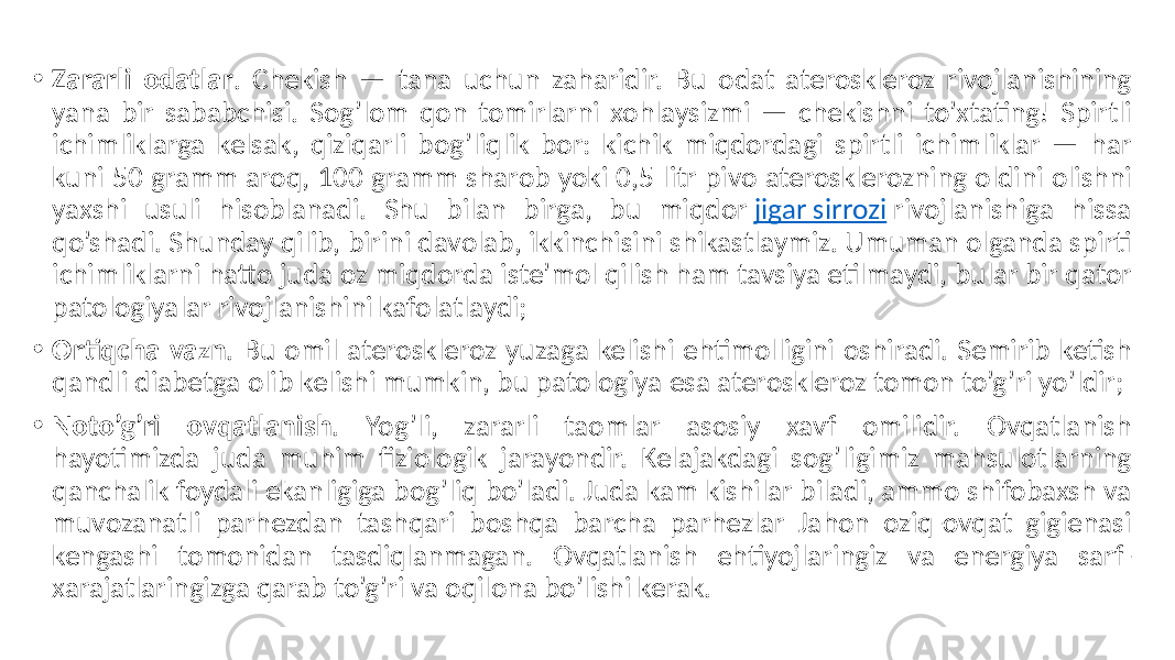 • Zararli odatlar . Chekish  —  tana  uchun  zaharidir.  Bu  odat  ateroskleroz  rivojlanishining   yana  bir  sababchisi.  Sog’lom  qon  tomirlarni  xohlaysizmi  —  chekishni  to’xtating!  Spirtli   ichimliklarga  kelsak,  qiziqarli  bog’liqlik  bor:  kichik  miqdordagi  spirtli  ichimliklar  —  har   kuni  50  gramm  aroq,  100  gramm  sharob  yoki  0,5  litr  pivo  aterosklerozning  oldini  olishni   yaxshi   usuli   hisoblanadi.   Shu   bilan   birga,   bu   miqdor  jigar  sirrozi  rivojlanishiga   hissa   qo’shadi.  Shunday  qilib,  birini  davolab,  ikkinchisini  shikastlaymiz.  Umuman  olganda  spirti   ichimliklarni  hatto  juda  oz  miqdorda  iste’mol  qilish  ham  tavsiya  etilmaydi,  bular  bir  qator   patologiyalar  rivojlanishini  kafolatlaydi; • Ortiqcha vazn .  Bu  omil  ateroskleroz  yuzaga  kelishi  ehtimolligini  oshiradi.  Semirib  ketish   qandli  diabetga  olib  kelishi  mumkin,  bu  patologiya  esa  ateroskleroz  tomon  to’g’ri  yo’ldir; • Noto’g’ri ovqatlanish .   Yog’li,   zararli   taomlar   asosiy   xavf   omilidir.   Ovqatlanish   hayotimizda   juda   muhim   fiziologik   jarayondir.   Kelajakdagi   sog’ligimiz   mahsulotlarning   qanchalik  foydali  ekanligiga  bog’liq  bo’ladi.  Juda  kam  kishilar  biladi,  ammo  shifobaxsh  va   muvozanatli   parhezdan   tashqari   boshqa   barcha   parhezlar   Jahon   oziq-ovqat   gigienasi   kengashi   tomonidan   tasdiqlanmagan.   Ovqatlanish   ehtiyojlaringiz   va   energiya   sarf- xarajatlaringizga  qarab  to’g’ri  va  oqilona  bo’lishi  kerak. 