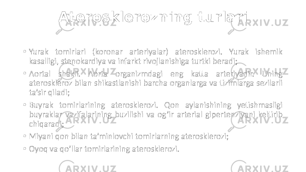 Aterosklerozning turlari • Yurak  tomirlari   (koronar   arteriyalar)   aterosklerozi.   Yurak   ishemik   kasalligi,  stenokardiya  va  infarkt  rivojlanishiga  turtki  beradi; • Aortal   shakli.   Aorta   organizmdagi   eng   katta   arteriyadir.   Uning   ateroskleroz  bilan  shikastlanishi  barcha  organlarga  va  tizimlarga  sezilarli   ta’sir  qiladi; • Buyrak   tomirlarining   aterosklerozi.   Qon   aylanishining   yetishmasligi   buyraklar  vazifalarining  buzilishi  va  og’ir  arterial  gipertenziyani  keltirib   chiqaradi; • Miyani  qon  bilan  ta’minlovchi  tomirlarning  aterosklerozi; • Oyoq  va  qo’llar  tomirlarining  aterosklerozi. 