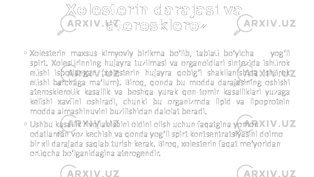 Xolesterin darajasi va ateroskleroz • Xolesterin  maxsus   kimyoviy   birikma   bo’lib,   tabiati   bo’yicha   —   yog’li   spirt.  Xolestirinning  hujayra  tuzilmasi  va  organoidlari  sintezida  ishtirok   etishi   isbotlangan   (xolesterin   hujayra   qobig’i   shakllanishida   ishtirok   etishi   barchaga   ma’lum).   Biroq,   qonda   bu   modda   darajasining  oshishi   aterosklerotik   kasallik   va   boshqa   yurak   qon-tomir   kasalliklari   yuzaga   kelishi   xavfini   oshiradi,   chunki   bu   organizmda   lipid   va   lipoprotein   modda  almashinuvini  buzilishidan  dalolat  beradi. • Ushbu  kasallik  rivojlanishini  oldini  olish  uchun  faqatgina  yomon   odatlardan  voz  kechish  va  qonda  yog’li  spirt  kontsentratsiyasini  doimo   bir  xil  darajada  saqlab  turish  kerak.  Biroq,  xolesterin  faqat  me’yoridan   ortiqcha  bo’lganidagina  aterogendir. 