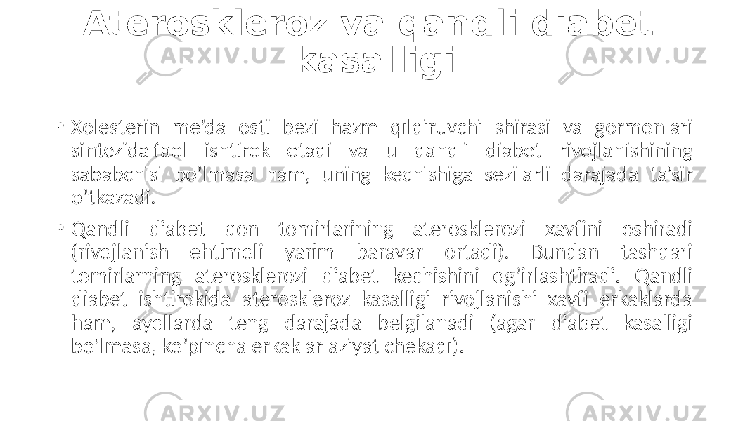 Ateroskleroz va qandli diabet kasalligi • Xolesterin  me’da   osti   bezi   hazm   qildiruvchi   shirasi   va   gormonlari   sintezida faol   ishtirok   etadi   va   u   qandli   diabet   rivojlanishining   sababchisi   bo’lmasa   ham,   uning   kechishiga   sezilarli   darajada   ta’sir   o’tkazadi. • Qandli   diabet   qon   tomirlarining   aterosklerozi   xavfini   oshiradi   (rivojlanish   ehtimoli   yarim   baravar   ortadi).   Bundan   tashqari   tomirlarning   aterosklerozi   diabet   kechishini   og’irlashtiradi.   Qandli   diabet   ishtirokida   ateroskleroz   kasalligi   rivojlanishi   xavfi   erkaklarda   ham,   ayollarda   teng   darajada   belgilanadi   (agar   diabet   kasalligi   bo’lmasa,  ko’pincha  erkaklar  aziyat  chekadi). 