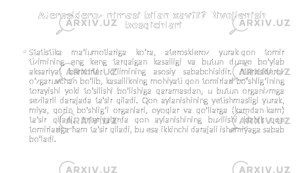 Ateroskleroz nimasi bilan xavfli? Rivojlanish bosqichlari • Statistika  ma’lumotlariga   ko’ra,   ateroskleroz   yurak-qon   tomir   tizimining   eng   keng   tarqalgan   kasalligi   va   butun   dunyo   bo’ylab   aksariyat   bemorlar   o’limining   asosiy   sababchisidir.   Ateroskleroz   o’zgaruvchan  bo’lib,  kasallikning  mohiyati  qon  tomirlari  bo’shlig’ining   torayishi   yoki   to’silishi   bo’lishiga   qaramasdan,   u   butun   organizmga   sezilarli   darajada   ta’sir   qiladi.   Qon   aylanishining   yetishmasligi   yurak,   miya,   qorin   bo’shlig’i   organlari,   oyoqlar   va   qo’llarga   (kamdan-kam)   ta’sir   qiladi.   Arteriyalarda   qon   aylanishining   buzilishi   kichik   qon   tomirlariga  ham  ta’sir  qiladi,  bu  esa  ikkinchi  darajali  ishemiyaga  sabab   bo’ladi. 