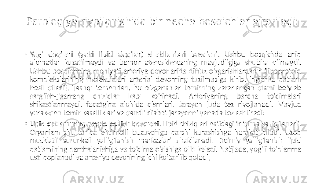 Patologiya rivojlanishida bir necha bosqichlar ajratiladi: • Yog’ dog’lari (yoki lipid dog’lar) shakllanishi bosqichi .  Ushbu   bosqichda   aniq   alomatlar   kuzatilmaydi   va   bemor   aterosklerozning   mavjudligiga   shubha   qilmaydi.   Ushbu  bosqichning  mohiyati  arteriya  devorlarida  diffuz  o’zgarishlardadir  (lipoproteid   komplekslarining   molekulalari   arterial   devorning   tuzilmasiga   kirib,   ingichka   qatlam   hosil  qiladi).  Tashqi  tomondan,  bu  o’zgarishlar  tomirning  zararlangan  qismi  bo’ylab   sarg’ish-jigarrang   chiziqlar   kabi   ko’rinadi.   Arteriyaning   barcha   to’qimalari   shikastlanmaydi,   faqatgina   alohida   qismlari.   Jarayon   juda   tez   rivojlanadi.   Mavjud   yurak-qon  tomir  kasalliklari  va  qandli  diabet  jarayonni  yanada  tezlashtiradi; • Lipid qatlamining paydo bo’lish bosqichi .  Lipid  chiziqlari  ostidagi  to’qima  yallig’lanadi.   Organizm   shu   tariqa   ehtimolli   buzuvchiga   qarshi   kurashishga   harakat   qiladi.   Uzoq   muddatli   surunkali   yallig’lanish   markazlari   shakllanadi.   Doimiy   yallig’lanish   lipid   qatlamining  parchalanishiga  va  to’qima  o’sishiga  olib  keladi.  Natijada,  yog’li  to’planma   usti  qoplanadi  va  arteriya  devorining  ichi  ko’tarilib  qoladi; 