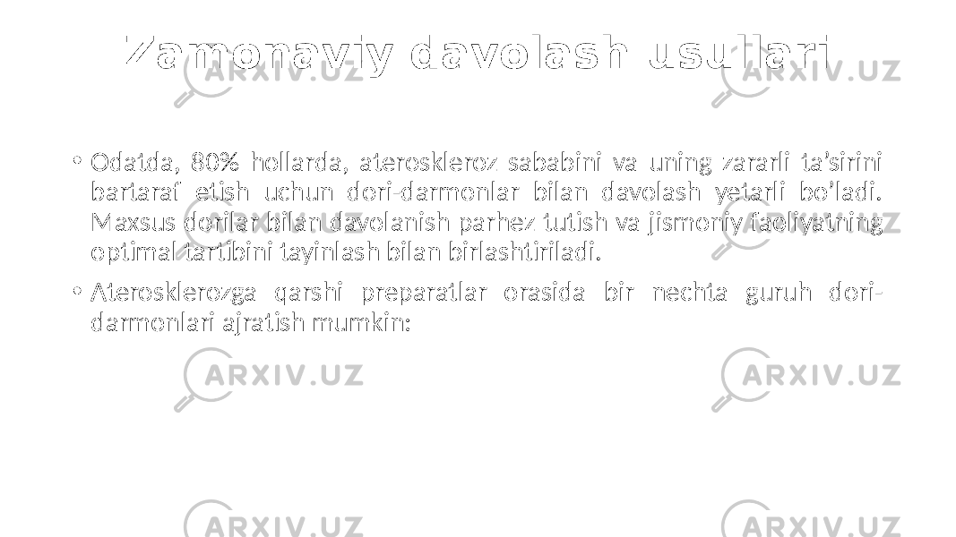 Zamonaviy davolash usullari • Odatda,  80%   hollarda,   ateroskleroz   sababini   va   uning   zararli   ta’sirini   bartaraf   etish   uchun   dori-darmonlar   bilan   davolash   yetarli   bo’ladi.   Maxsus  dorilar  bilan  davolanish  parhez  tutish  va  jismoniy  faoliyatning   optimal  tartibini  tayinlash  bilan  birlashtiriladi. • Aterosklerozga   qarshi   preparatlar   orasida   bir   nechta   guruh   dori- darmonlari  ajratish  mumkin: 