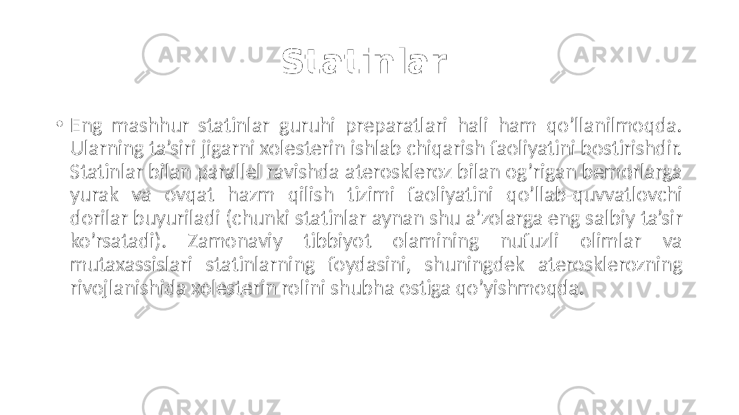 Statinlar . • Eng  mashhur   statinlar   guruhi   preparatlari   hali   ham   qo’llanilmoqda.   Ularning  ta’siri  jigarni  xolesterin  ishlab  chiqarish  faoliyatini  bostirishdir.   Statinlar  bilan  parallel  ravishda  ateroskleroz  bilan  og’rigan  bemorlarga   yurak   va   ovqat   hazm   qilish   tizimi   faoliyatini   qo’llab-quvvatlovchi   dorilar  buyuriladi  (chunki  statinlar  aynan  shu  a’zolarga  eng  salbiy  ta’sir   ko’rsatadi).   Zamonaviy   tibbiyot   olamining   nufuzli   olimlar   va   mutaxassislari   statinlarning   foydasini,   shuningdek   aterosklerozning   rivojlanishida  xolesterin  rolini  shubha  ostiga  qo’yishmoqda. 