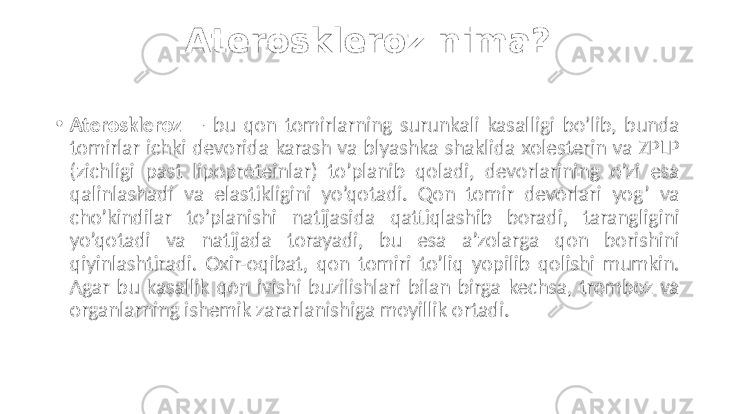 Ateroskleroz nima? • Ateroskleroz  —  bu   qon   tomirlarning   surunkali   kasalligi   bo’lib,   bunda   tomirlar  ichki  devorida  karash  va  blyashka  shaklida  xolesterin  va  ZPLP   (zichligi   past   lipoproteinlar)   to’planib   qoladi,   devorlarining   o’zi   esa   qalinlashadi   va   elastikligini   yo’qotadi.   Qon   tomir   devorlari   yog’   va   cho’kindilar   to’planishi   natijasida   qattiqlashib   boradi,   tarangligini   yo’qotadi   va   natijada   torayadi,   bu   esa   a’zolarga   qon   borishini   qiyinlashtiradi.   Oxir-oqibat,   qon   tomiri   to’liq   yopilib   qolishi   mumkin.   Agar  bu  kasallik  qon  ivishi  buzilishlari  bilan  birga  kechsa,  tromboz  va   organlarning  ishemik  zararlanishiga  moyillik  ortadi. 