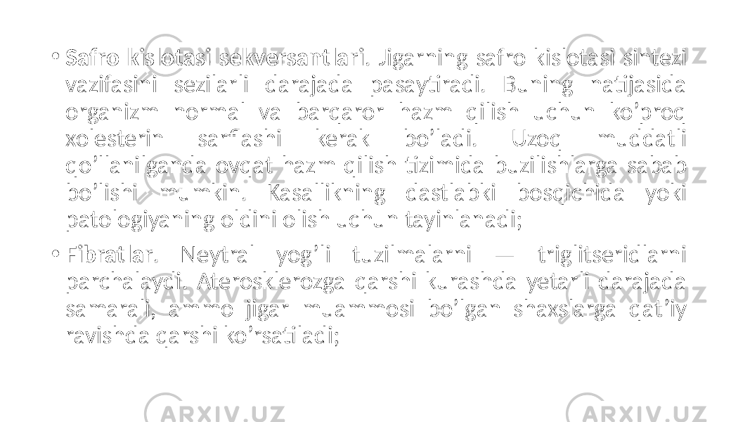 • Safro kislotasi sekversantlari . Jigarning  safro  kislotasi  sintezi   vazifasini   sezilarli   darajada   pasaytiradi.   Buning   natijasida   organizm   normal   va   barqaror   hazm   qilish   uchun   ko’proq   xolesterin   sarflashi   kerak   bo’ladi.   Uzoq   muddatli   qo’llanilganda   ovqat   hazm   qilish   tizimida   buzilishlarga   sabab   bo’lishi   mumkin.   Kasallikning   dastlabki   bosqichida   yoki   patologiyaning  oldini  olish  uchun  tayinlanadi; • Fibratlar .   Neytral   yog’li   tuzilmalarni   —   triglitseridlarni   parchalaydi.   Aterosklerozga   qarshi   kurashda   yetarli   darajada   samarali,   ammo   jigar   muammosi   bo’lgan   shaxslarga   qat’iy   ravishda  qarshi  ko’rsatiladi; 