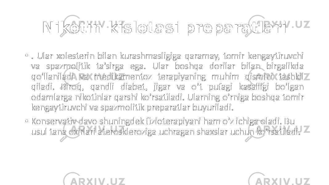 Nikotin kislotasi preparatlari • . Ular  xolesterin  bilan  kurashmasligiga  qaramay,  tomir  kengaytiruvchi   va   spazmolitik   ta’sirga   ega.   Ular   boshqa   dorilar   bilan   birgalikda   qo’llaniladi   va   medikamentoz   terapiyaning   muhim   qismini   tashkil   qiladi.   Biroq,   qandli   diabet,   jigar   va   o’t   pufagi   kasalligi   bo’lgan   odamlarga  nikotinlar  qarshi  ko’rsatiladi.  Ularning  o’rniga  boshqa  tomir   kengaytiruvchi  va  spazmolitik  preparatlar  buyuriladi. • Konservativ  davo  shuningdek  fizioterapiyani  ham  o’z  ichiga  oladi.  Bu   usul  tana  oxirlari  ateroskleroziga  uchragan  shaxslar  uchun  ko’rsatiladi. 