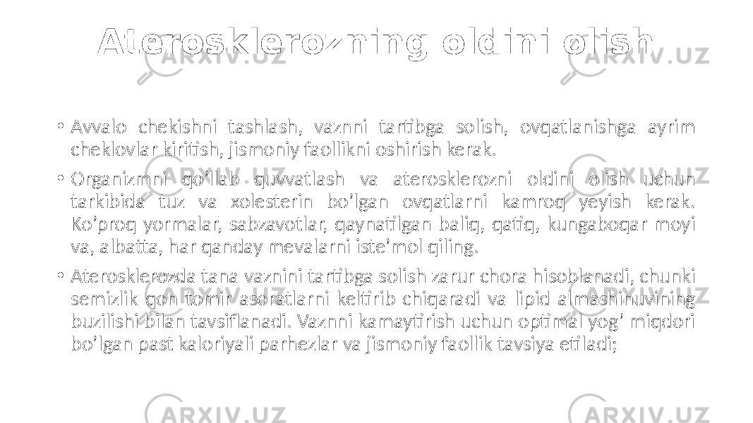 Aterosklerozning oldini olish • Avvalo  chekishni   tashlash,   vaznni   tartibga   solish,   ovqatlanishga   ayrim   cheklovlar  kiritish,  jismoniy  faollikni  oshirish  kerak. • Organizmni   qo’llab   quvvatlash   va   aterosklerozni   oldini   olish   uchun   tarkibida   tuz   va   xolesterin   bo’lgan   ovqatlarni   kamroq   yeyish   kerak.   Ko’proq  yormalar,  sabzavotlar,  qaynatilgan  baliq,  qatiq,  kungaboqar  moyi   va,  albatta,  har  qanday  mevalarni  iste’mol  qiling. • Aterosklerozda  tana  vaznini  tartibga  solish  zarur  chora  hisoblanadi,  chunki   semizlik  qon  tomir  asoratlarni  keltirib  chiqaradi  va  lipid  almashinuvining   buzilishi  bilan  tavsiflanadi.  Vaznni  kamaytirish  uchun  optimal  yog’  miqdori   bo’lgan  past  kaloriyali  parhezlar  va  jismoniy  faollik  tavsiya  etiladi; 