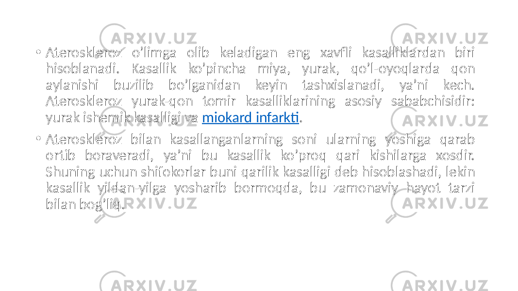 • Ateroskleroz  o’limga   olib   keladigan   eng   xavfli   kasalliklardan   biri   hisoblanadi.   Kasallik   ko’pincha   miya,   yurak,   qo’l-oyoqlarda   qon   aylanishi   buzilib   bo’lganidan   keyin   tashxislanadi,   ya’ni   kech.   Ateroskleroz   yurak-qon   tomir   kasalliklarining   asosiy   sababchisidir:   yurak  ishemik  kasalligi  va  miokard  infarkti . • Ateroskleroz   bilan   kasallanganlarning   soni   ularning   yoshiga   qarab   ortib   boraveradi,   ya’ni   bu   kasallik   ko’proq   qari   kishilarga   xosdir.   Shuning  uchun  shifokorlar  buni  qarilik  kasalligi  deb  hisoblashadi,  lekin   kasallik   yildan-yilga   yosharib   bormoqda,   bu   zamonaviy   hayot   tarzi   bilan  bog’liq. 