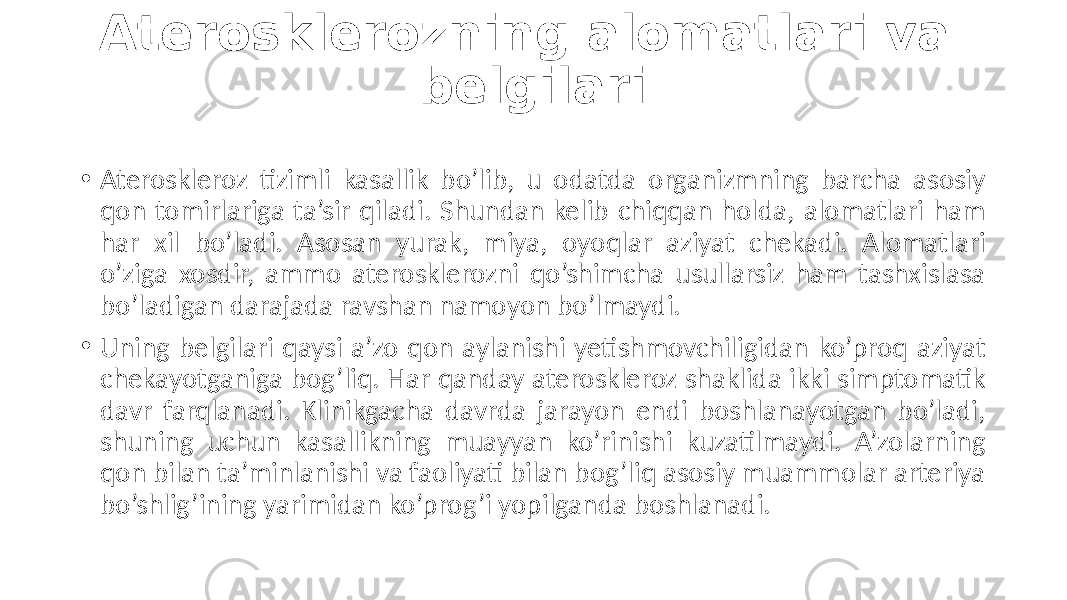 Aterosklerozning alomatlari va belgilari • Ateroskleroz  tizimli   kasallik   bo’lib,   u   odatda   organizmning   barcha   asosiy   qon  tomirlariga  ta’sir  qiladi.  Shundan  kelib  chiqqan  holda,  alomatlari  ham   har   xil   bo’ladi.   Asosan   yurak,   miya,   oyoqlar   aziyat   chekadi.   Alomatlari   o’ziga  xosdir,  ammo  aterosklerozni  qo’shimcha  usullarsiz  ham  tashxislasa   bo’ladigan  darajada  ravshan  namoyon  bo’lmaydi. • Uning  belgilari  qaysi  a’zo  qon  aylanishi  yetishmovchiligidan  ko’proq  aziyat   chekayotganiga  bog’liq.  Har  qanday  ateroskleroz  shaklida  ikki  simptomatik   davr   farqlanadi.  Klinikgacha  davrda   jarayon  endi  boshlanayotgan  bo’ladi,   shuning   uchun   kasallikning   muayyan   ko’rinishi   kuzatilmaydi.   A’zolarning   qon  bilan  ta’minlanishi  va  faoliyati  bilan  bog’liq  asosiy  muammolar  arteriya   bo’shlig’ining  yarimidan  ko’prog’i  yopilganda  boshlanadi. 