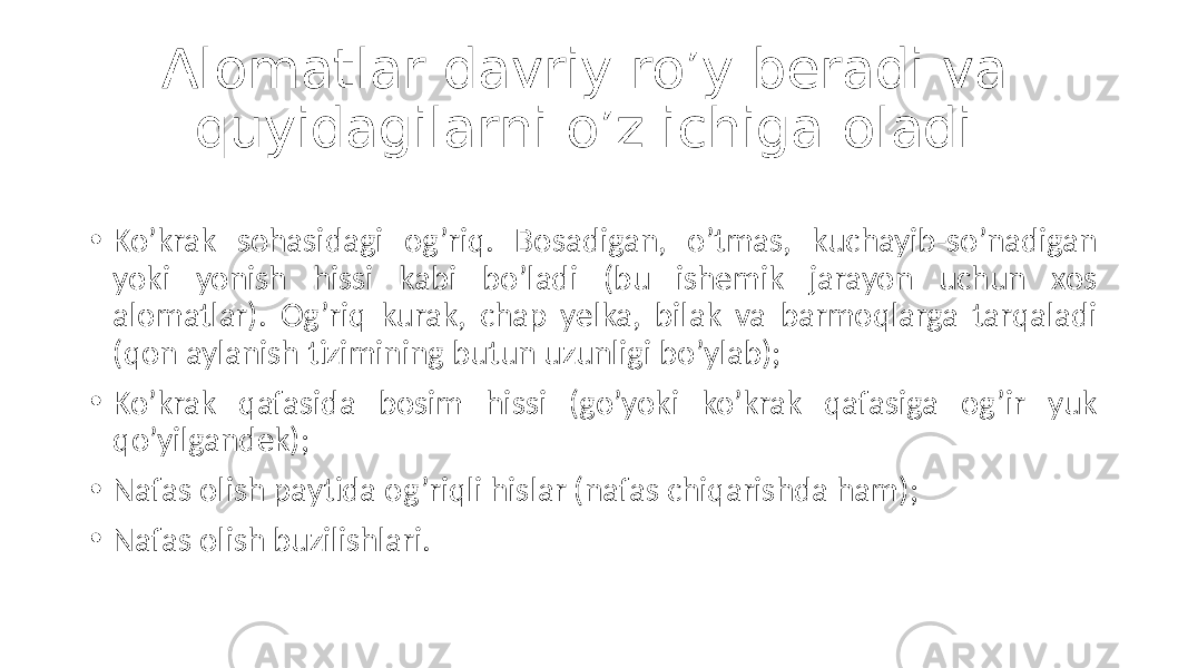 Alomatlar davriy ro’y beradi va quyidagilarni o’z ichiga oladi: • Ko’krak  sohasidagi   og’riq.   Bosadigan,   o’tmas,   kuchayib-so’nadigan   yoki   yonish   hissi   kabi   bo’ladi   (bu   ishemik   jarayon   uchun   xos   alomatlar).   Og’riq   kurak,   chap   yelka,   bilak   va   barmoqlarga   tarqaladi   (qon  aylanish  tizimining  butun  uzunligi  bo’ylab); • Ko’krak   qafasida   bosim   hissi   (go’yoki   ko’krak   qafasiga   og’ir   yuk   qo’yilgandek); • Nafas  olish  paytida  og’riqli  hislar  (nafas  chiqarishda  ham); • Nafas  olish  buzilishlari. 