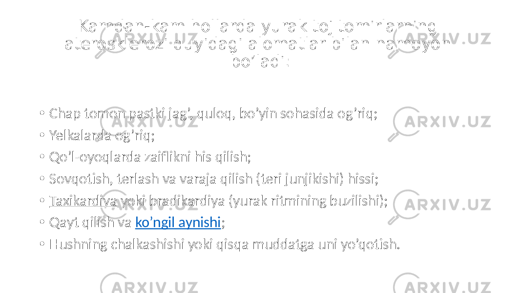 Kamdan-kam hollarda yurak toj tomirlarning aterosklerozi quyidagi alomatlar bilan namoyon bo’ladi: • Chap tomon  pastki  jag’,  quloq,  bo’yin  sohasida  og’riq; • Yelkalarda  og’riq; • Qo’l-oyoqlarda  zaiflikni  his  qilish; • Sovqotish,  terlash  va  varaja  qilish  (teri  junjikishi)  hissi; • Taxikardiya  yoki  bradikardiya  (yurak  ritmining  buzilishi); • Qayt  qilish  va  ko’ngil  aynishi ; • Hushning  chalkashishi  yoki  qisqa  muddatga  uni  yo’qotish. 