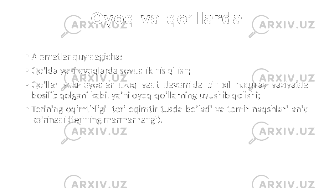 Oyoq va qo’llarda • Alomatlar quyidagicha: • Qo’lda  yoki  oyoqlarda  sovuqlik  his  qilish; • Qo’llar   yoki   oyoqlar   uzoq   vaqt   davomida   bir   xil   noqulay   vaziyatda   bosilib  qolgani  kabi,  ya’ni  oyoq-qo’llarning  uyushib  qolishi; • Terining  oqimtirligi:  teri  oqimtir  tusda  bo’ladi  va  tomir  naqshlari  aniq   ko’rinadi  (terining marmar  rangi). 