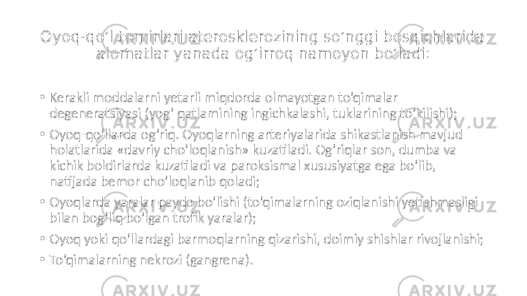 Oyoq-qo’l tomirlari aterosklerozining so’nggi bosqichlarida alomatlar yanada og’irroq namoyon bo’ladi: • Kerakli moddalarni  yetarli  miqdorda  olmayotgan  to’qimalar   degeneratsiyasi  (yog’  qatlamining  ingichkalashi,  tuklarining  to’kilishi); • Oyoq-qo’llarda  og’riq.  Oyoqlarning  arteriyalarida  shikastlanish  mavjud   holatlarida  «davriy  cho’loqlanish»  kuzatiladi.  Og’riqlar  son,  dumba  va   kichik  boldirlarda  kuzatiladi  va  paroksismal  xususiyatga  ega  bo’lib,   natijada  bemor  cho’loqlanib  qoladi; • Oyoqlarda  yaralar  paydo  bo’lishi  (to’qimalarning  oziqlanishi  yetishmasligi   bilan  bog’liq  bo’lgan  trofik  yaralar); • Oyoq  yoki  qo’llardagi  barmoqlarning  qizarishi,  doimiy  shishlar  rivojlanishi; • To’qimalarning  nekrozi  (gangrena). 