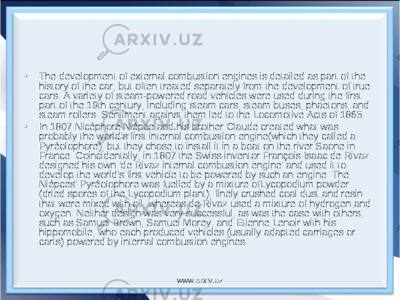 • The development of external combustion engines is detailed as part of the history of the car, but often treated separately from the development of true cars. A variety of steam-powered road vehicles were used during the first part of the 19th century, including steam cars, steam buses, phaetons, and steam rollers. Sentiment against them led to the Locomotive Acts of 1865. • In 1807 Nicéphore Niépce and his brother Claude created what was probably the world&#39;s first internal combustion engine(which they called a Pyréolophore), but they chose to install it in a boat on the river Saone in France. Coincidentally, in 1807 the Swiss inventor François Isaac de Rivaz designed his own &#39;de Rivaz internal combustion engine&#39; and used it to develop the world&#39;s first vehicle to be powered by such an engine. The Niépces&#39; Pyréolophore was fuelled by a mixture ofLycopodium powder (dried spores of the Lycopodium plant), finely crushed coal dust and resin that were mixed with oil, whereas de Rivaz used a mixture of hydrogen and oxygen. Neither design was very successful, as was the case with others, such as Samuel Brown, Samuel Morey, and Etienne Lenoir with his hippomobile, who each produced vehicles (usually adapted carriages or carts) powered by internal combustion engines. www.arxiv.uz 