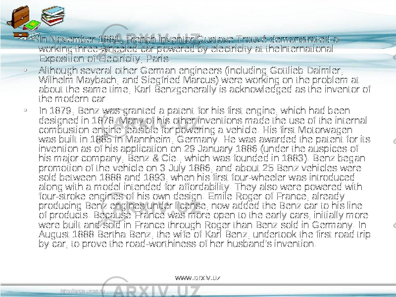 • In November 1881, French inventor Gustave Trouvé demonstrated a working three-wheeled car powered by electricity at theInternational Exposition of Electricity, Paris. • Although several other German engineers (including Gottlieb Daimler, Wilhelm Maybach, and Siegfried Marcus) were working on the problem at about the same time, Karl Benzgenerally is acknowledged as the inventor of the modern car • In 1879, Benz was granted a patent for his first engine, which had been designed in 1878. Many of his other inventions made the use of the internal combustion engine feasible for powering a vehicle. His first Motorwagen was built in 1885 in Mannheim, Germany. He was awarded the patent for its invention as of his application on 29 January 1886 (under the auspices of his major company, Benz & Cie., which was founded in 1883). Benz began promotion of the vehicle on 3 July 1886, and about 25 Benz vehicles were sold between 1888 and 1893, when his first four-wheeler was introduced along with a model intended for affordability. They also were powered with four-stroke engines of his own design. Emile Roger of France, already producing Benz engines under license, now added the Benz car to his line of products. Because France was more open to the early cars, initially more were built and sold in France through Roger than Benz sold in Germany. In August 1888 Bertha Benz, the wife of Karl Benz, undertook the first road trip by car, to prove the road-worthiness of her husband&#39;s invention. www.arxiv.uz 