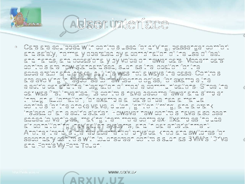 User interface • Cars are equipped with controls used for driving, passenger comfort and safety, normally operated by a combination of the use of feet and hands, and occasionally by voice on newer cars. Modern cars&#39; controls are now standardised, such as the location for the accelerator and brake, but this was not always the case. Controls are evolving in response to new technologies, for example the electric car and the integration of mobile communications. Since the car was first invented, its controls have become fewer and simpler through automation, for example all cars once had a manual controls for the choke valve, clutch, ignition timing, and a crank instead of an electric starter. However new controls have also been added to vehicles, making them more complex. Examples include air conditioning, navigation systems, and in car entertainment. Another trend is the replacement of physical knob and switches for secondary controls with touchscreen controls such as BMW&#39;s iDrive and Ford&#39;sMyFord Touch. www.arxiv.uz 