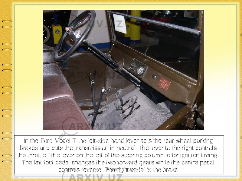 In the Ford Model T the left-side hand lever sets the rear wheel parking brakes and puts the transmission in neutral. The lever to the right controls the throttle. The lever on the left of the steering column is for ignition timing. The left foot pedal changes the two forward gears while the centre pedal controls reverse. The right pedal is the brake. www.arxiv.uz 