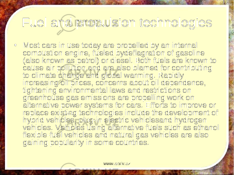 Fuel and propulsion technologies • Most cars in use today are propelled by an internal combustion engine, fueled bydeflagration of gasoline (also known as petrol) or diesel. Both fuels are known to cause air pollution and are also blamed for contributing to climate change and global warming. Rapidly increasing oil prices, concerns about oil dependence, tightening environmental laws and restrictions on greenhouse gas emissions are propelling work on alternative power systems for cars. Efforts to improve or replace existing technologies include the development of hybrid vehicles, plug-in electric vehiclesand hydrogen vehicles. Vehicles using alternative fuels such as ethanol flexible-fuel vehicles and natural gas vehicles are also gaining popularity in some countries. www.arxiv.uz 