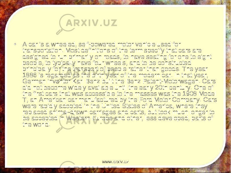 • A car is a wheeled, self-powered motor vehicle used for transportation. Most definitions of the term specify that cars are designed to run primarily on roads, to have seating for one to eight people, to typically have four wheels, and to be constructed principally for the transport of people rather than goods. The year 1886 is regarded as the birth year of the modern car. In that year, German inventor Karl Benz built the Benz Patent-Motorwagen. Cars did not become widely available until the early 20th century. One of the first cars that was accessible to the masses was the 1908 Model T, an American car manufactured by the Ford Motor Company. Cars were rapidly adopted in the United States of America, where they replaced animal-drawn carriages and carts, but took much longer to be accepted in Western Europe and other, less developed, parts of the world. www.arxiv.uz 