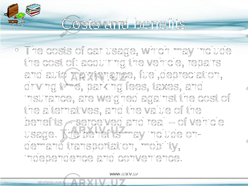 Costs and benefits • The costs of car usage, which may include the cost of: acquiring the vehicle, repairs and auto maintenance, fuel,depreciation, driving time, parking fees, taxes, and insurance, are weighed against the cost of the alternatives, and the value of the benefits – perceived and real – of vehicle usage. The benefits may include on- demand transportation, mobility, independence and convenience. www.arxiv.uz 