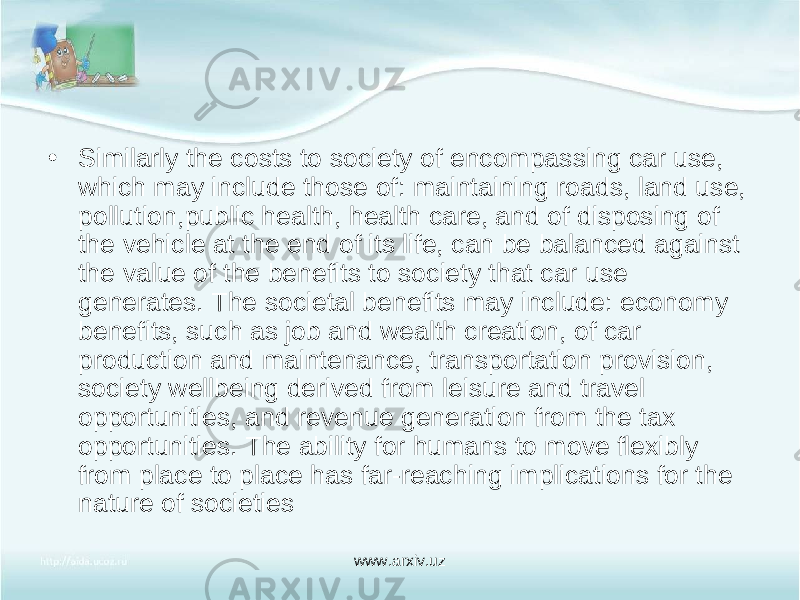 • Similarly the costs to society of encompassing car use, which may include those of: maintaining roads, land use, pollution,public health, health care, and of disposing of the vehicle at the end of its life, can be balanced against the value of the benefits to society that car use generates. The societal benefits may include: economy benefits, such as job and wealth creation, of car production and maintenance, transportation provision, society wellbeing derived from leisure and travel opportunities, and revenue generation from the tax opportunities. The ability for humans to move flexibly from place to place has far-reaching implications for the nature of societies www.arxiv.uz 